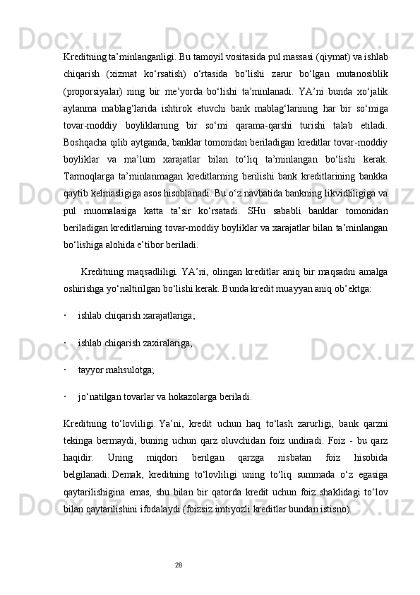 28Kreditning ta’minlanganligi.   Bu tamoyil vositasida pul massasi (qiymat) va ishlab
chiqarish   (xizmat   ko‘rsatish)   o‘rtasida   bo‘lishi   zarur   bo‘lgan   mutanosiblik
(proporsiyalar)   ning   bir   me’yorda   bo‘lishi   ta’minlanadi.   YA’ni   bunda   xo‘jalik
aylanma   mablag‘larida   ishtirok   etuvchi   bank   mablag‘larining     har   bir   so‘miga
tovar-moddiy   boyliklarning   bir   so‘mi   qarama-qarshi   turishi   talab   etiladi.
Boshqacha qilib aytganda, banklar tomonidan beriladigan kreditlar tovar-moddiy
boyliklar   va   ma’lum   xarajatlar   bilan   to‘liq   ta’minlangan   bo‘lishi   kerak.
Tarmoqlarga   ta’minlanmagan   kreditlarning   berilishi   bank   kreditlarining   bankka
qaytib kelmasligiga asos hisoblanadi. Bu o‘z navbatida bankning likvidliligiga va
pul   muomalasiga   katta   ta’sir   ko‘rsatadi.   SHu   sababli   banklar   tomonidan
beriladigan kreditlarning tovar-moddiy boyliklar va xarajatlar bilan ta’minlangan
bo‘lishiga alohida e’tibor beriladi.
              Kreditning   maqsadliligi.   YA’ni,   olingan   kreditlar   aniq   bir   maqsadni   amalga
oshirishga yo‘naltirilgan bo‘lishi kerak.   Bunda kredit muayyan aniq ob’ektga:
·           ishlab chiqarish xarajatlariga;
·           ishlab chiqarish zaxiralariga;
·           tayyor mahsulotga;
·           jo‘natilgan tovarlar va hokazolarga beriladi.
Kreditning   to‘lovliligi.   Ya’ni,   kredit   uchun   haq   to‘lash   zarurligi,   bank   qarzni
tekinga   bermaydi,   buning   uchun   qarz   oluvchidan   foiz   undiradi.   Foiz   -   bu   qarz
haqidir.   Uning   miqdori   berilgan   qarzga   nisbatan   foiz   hisobida
belgilanadi.   Demak,   kreditning   to‘lovliligi   uning   to‘liq   summada   o‘z   egasiga
qaytarilishigina   emas,   shu   bilan   bir   qatorda   kredit   uchun   foiz   shaklidagi   to‘lov
bilan qaytarilishini ifodalaydi (foizsiz imtiyozli kreditlar bundan istisno). 