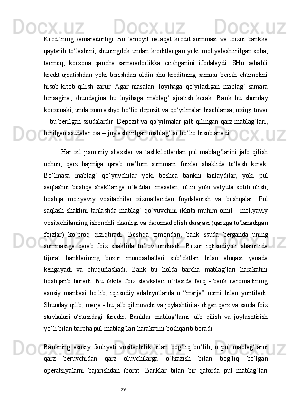 29Kreditning   samaradorligi.   Bu   tamoyil   nafaqat   kredit   summasi   va   foizni   bankka
qaytarib to‘lashini, shuningdek undan kreditlangan yoki moliyalashtirilgan soha,
tarmoq,   korxona   qancha   samaradorlikka   erishganini   ifodalaydi.   SHu   sababli
kredit   ajratishdan   yoki   berishdan   oldin   shu   kreditning   samara   berish   ehtimolini
hisob-kitob   qilish   zarur.   Agar   masalan,   loyihaga   qo‘yiladigan   mablag‘   samara
bersagina,   shundagina   bu   loyihaga   mablag‘   ajratish   kerak.   Bank   bu   shunday
korxonaki, unda xom ashyo bo‘lib depozit va qo‘yilmalar hisoblansa, oxirgi tovar
– bu berilgan ssudalardir. Depozit va qo‘yilmalar jalb qilingan qarz mablag‘lari,
berilgan ssudalar esa – joylashtirilgan mablag‘lar bo‘lib hisoblanadi.
  Har   xil   jismoniy   shaxslar   va   tashkilotlardan   pul   mablag‘larini   jalb   qilish
uchun,   qarz   hajmiga   qarab   ma’lum   summani   foizlar   shaklida   to‘lash   kerak.
Bo‘lmasa   mablag‘   qo‘yuvchilar   yoki   boshqa   bankni   tanlaydilar,   yoki   pul
saqlashni   boshqa   shakllariga   o‘tadilar:   masalan,   oltin   yoki   valyuta   sotib   olish,
boshqa   moliyaviy   vositachilar   xizmatlaridan   foydalanish   va   boshqalar.   Pul
saqlash   shaklini   tanlashda   mablag‘   qo‘yuvchini   ikkita   muhim   omil   -   moliyaviy
vositachilarning ishonchli ekanligi va daromad olish darajasi (qarzga to‘lanadigan
foizlar)   ko‘proq   qiziqtiradi.   Boshqa   tomondan,   bank   ssuda   berganda   uning
summasiga   qarab   foiz   shaklida   to‘lov   undiradi.   Bozor   iqtisodiyoti   sharoitida
tijorat   banklarining   bozor   munosabatlari   sub’ektlari   bilan   aloqasi   yanada
kengayadi   va   chuqurlashadi.   Bank   bu   holda   barcha   mablag‘lari   harakatini
boshqarib   boradi.   Bu   ikkita   foiz   stavkalari   o‘rtasida   farq   -   bank   daromadining
asosiy   manbasi   bo‘lib,   iqtisodiy   adabiyotlarda   u   “marja”   nomi   bilan   yuritiladi.
Shunday qilib, marja - bu jalb qilinuvchi va joylashtirila- digan qarz va ssuda foiz
stavkalari   o‘rtasidagi   farqdir.   Banklar   mablag‘larni   jalb   qilish   va   joylashtirish
yo‘li bilan barcha pul mablag‘lari harakatini boshqarib boradi.
Bankning   asosiy   faoliyati   vositachilik   bilan   bog‘liq   bo‘lib,   u   pul   mablag‘larni
qarz   beruvchidan   qarz   oluvchilarga   o‘tkazish   bilan   bog‘liq   bo‘lgan
operatsiyalarni   bajarishdan   iborat.   Banklar   bilan   bir   qatorda   pul   mablag‘lari 