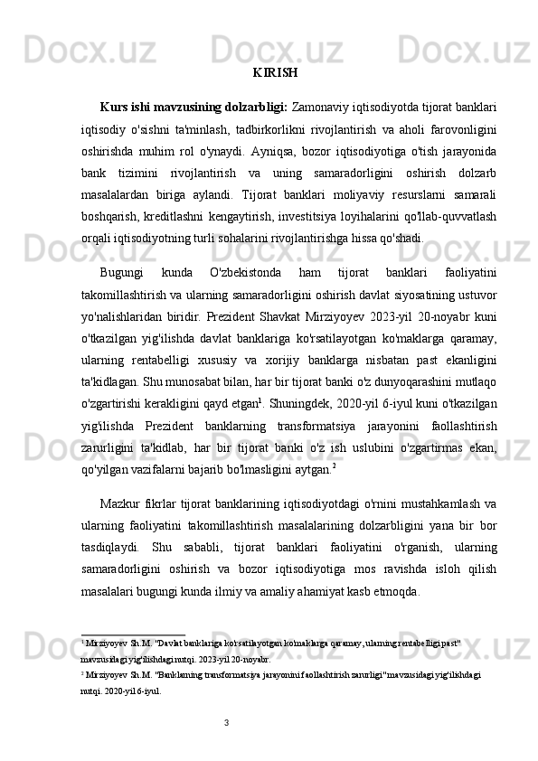 3 KIRISH
Kurs ishi mavzusining dolzarbligi:   Zamonaviy iqtisodiyotda tijorat banklari
iqtisodiy   o'sishni   ta'minlash,   tadbirkorlikni   rivojlantirish   va   aholi   farovonligini
oshirishda   muhim   rol   o'ynaydi.   Ayniqsa,   bozor   iqtisodiyotiga   o'tish   jarayonida
bank   tizimini   rivojlantirish   va   uning   samaradorligini   oshirish   dolzarb
masalalardan   biriga   aylandi.   Tijorat   banklari   moliyaviy   resurslarni   samarali
boshqarish,   kreditlashni   kengaytirish,   investitsiya   loyihalarini   qo'llab-quvvatlash
orqali iqtisodiyotning turli sohalarini rivojlantirishga hissa qo'shadi.
Bugungi   kunda   O'zbekistonda   ham   tijorat   banklari   faoliyatini
takomillashtirish va ularning samaradorligini oshirish davlat siyosatining ustuvor
yo'nalishlaridan   biridir.   Prezident   Shavkat   Mirziyoyev   2023-yil   20-noyabr   kuni
o'tkazilgan   yig'ilishda   davlat   banklariga   ko'rsatilayotgan   ko'maklarga   qaramay,
ularning   rentabelligi   xususiy   va   xorijiy   banklarga   nisbatan   past   ekanligini
ta'kidlagan. Shu munosabat bilan, har bir tijorat banki o'z dunyoqarashini mutlaqo
o'zgartirishi kerakligini qayd etgan 1
.   Shuningdek, 2020-yil 6-iyul kuni o'tkazilgan
yig'ilishda   Prezident   banklarning   transformatsiya   jarayonini   faollashtirish
zarurligini   ta'kidlab,   har   bir   tijorat   banki   o'z   ish   uslubini   o'zgartirmas   ekan,
qo'yilgan vazifalarni bajarib bo'lmasligini aytgan. 2
Mazkur   fikrlar   tijorat   banklarining   iqtisodiyotdagi   o'rnini   mustahkamlash   va
ularning   faoliyatini   takomillashtirish   masalalarining   dolzarbligini   yana   bir   bor
tasdiqlaydi.   Shu   sababli,   tijorat   banklari   faoliyatini   o'rganish,   ularning
samaradorligini   oshirish   va   bozor   iqtisodiyotiga   mos   ravishda   isloh   qilish
masalalari bugungi kunda ilmiy va amaliy ahamiyat kasb etmoqda.
1
  Mirziyoyev Sh.M. "Davlat banklariga ko'rsatilayotgan ko'maklarga qaramay, ularning rentabelligi past" 
mavzusidagi yig'ilishdagi nutqi. 2023-yil 20-noyabr.
2
  Mirziyoyev Sh.M. "Banklarning transformatsiya jarayonini faollashtirish zarurligi" mavzusidagi yig'ilishdagi 
nutqi. 2020-yil 6-iyul. 