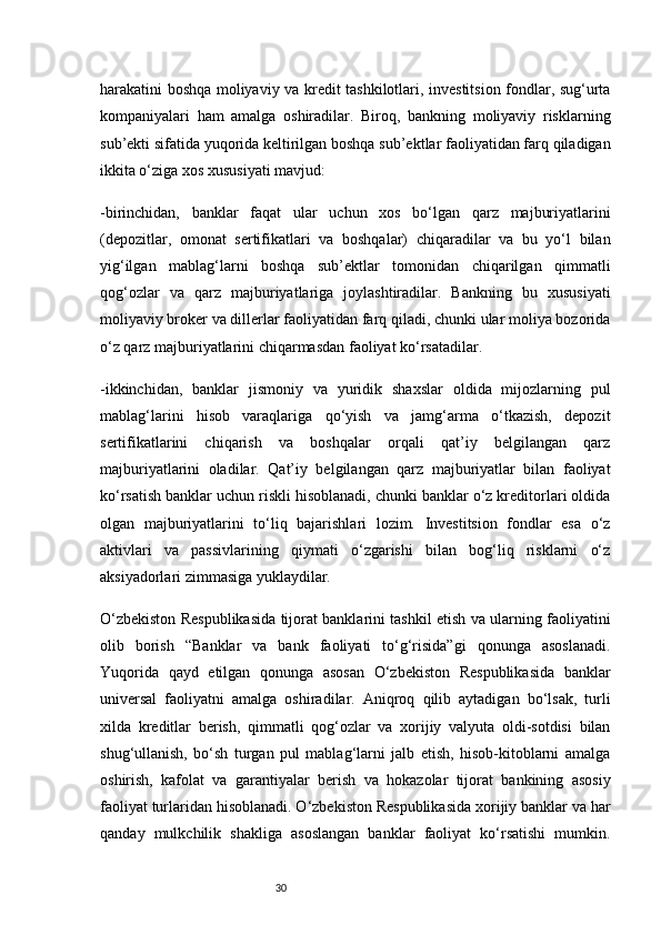 30harakatini boshqa moliyaviy va kredit tashkilotlari, investitsion fondlar, sug‘urta
kompaniyalari   ham   amalga   oshiradilar.   Biroq,   bankning   moliyaviy   risklarning
sub’ekti sifatida yuqorida keltirilgan boshqa sub’ektlar faoliyatidan farq qiladigan
ikkita o‘ziga xos xususiyati mavjud:
-birinchidan,   banklar   faqat   ular   uchun   xos   bo‘lgan   qarz   majburiyatlarini
(depozitlar,   omonat   sertifikatlari   va   boshqalar)   chiqaradilar   va   bu   yo‘l   bilan
yig‘ilgan   mablag‘larni   boshqa   sub’ektlar   tomonidan   chiqarilgan   qimmatli
qog‘ozlar   va   qarz   majburiyatlariga   joylashtiradilar.   Bankning   bu   xususiyati
moliyaviy broker va dillerlar faoliyatidan farq qiladi, chunki ular moliya bozorida
o‘z qarz majburiyatlarini chiqarmasdan faoliyat ko‘rsatadilar.
-ikkinchidan,   banklar   jismoniy   va   yuridik   shaxslar   oldida   mijozlarning   pul
mablag‘larini   hisob   varaqlariga   qo‘yish   va   jamg‘arma   o‘tkazish,   depozit
sertifikatlarini   chiqarish   va   boshqalar   orqali   qat’iy   belgilangan   qarz
majburiyatlarini   oladilar.   Qat’iy   belgilangan   qarz   majburiyatlar   bilan   faoliyat
ko‘rsatish banklar uchun riskli hisoblanadi, chunki banklar o‘z kreditorlari oldida
olgan   majburiyatlarini   to‘liq   bajarishlari   lozim.   Investitsion   fondlar   esa   o‘z
aktivlari   va   passivlarining   qiymati   o‘zgarishi   bilan   bog‘liq   risklarni   o‘z
aksiyadorlari zimmasiga yuklaydilar.
O‘zbekiston Respublikasida tijorat banklarini tashkil etish va ularning faoliyatini
olib   borish   “Banklar   va   bank   faoliyati   to‘g‘risida”gi   qonunga   asoslanadi.
Yuqorida   qayd   etilgan   qonunga   asosan   O‘zbekiston   Respublikasida   banklar
universal   faoliyatni   amalga   oshiradilar.   Aniqroq   qilib   aytadigan   bo‘lsak,   turli
xilda   kreditlar   berish,   qimmatli   qog‘ozlar   va   xorijiy   valyuta   oldi-sotdisi   bilan
shug‘ullanish,   bo‘sh   turgan   pul   mablag‘larni   jalb   etish,   hisob-kitoblarni   amalga
oshirish,   kafolat   va   garantiyalar   berish   va   hokazolar   tijorat   bankining   asosiy
faoliyat turlaridan hisoblanadi. O‘zbekiston Respublikasida xorijiy banklar va har
qanday   mulkchilik   shakliga   asoslangan   banklar   faoliyat   ko‘rsatishi   mumkin. 