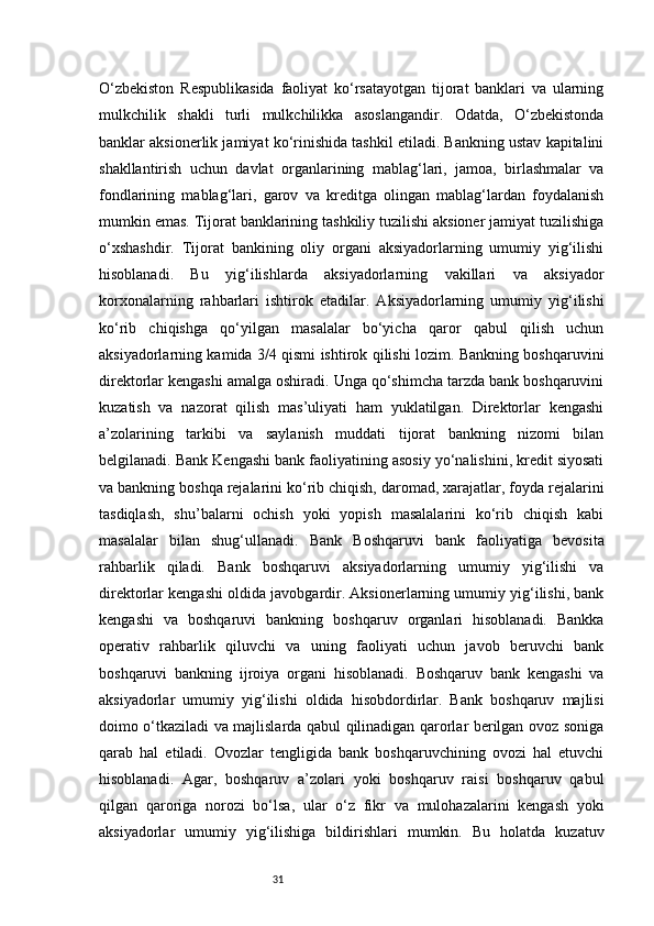 31O‘zbekiston   Respublikasida   faoliyat   ko‘rsatayotgan   tijorat   banklari   va   ularning
mulkchilik   shakli   turli   mulkchilikka   asoslangandir.   Odatda,   O‘zbekistonda
banklar aksionerlik jamiyat ko‘rinishida tashkil etiladi. Bankning ustav kapitalini
shakllantirish   uchun   davlat   organlarining   mablag‘lari,   jamoa,   birlashmalar   va
fondlarining   mablag‘lari,   garov   va   kreditga   olingan   mablag‘lardan   foydalanish
mumkin emas. Tijorat banklarining tashkiliy tuzilishi aksioner jamiyat tuzilishiga
o‘xshashdir.   Tijorat   bankining   oliy   organi   aksiyadorlarning   umumiy   yig‘ilishi
hisoblanadi.   Bu   yig‘ilishlarda   aksiyadorlarning   vakillari   va   aksiyador
korxonalarning   rahbarlari   ishtirok   etadilar.   Aksiyadorlarning   umumiy   yig‘ilishi
ko‘rib   chiqishga   qo‘yilgan   masalalar   bo‘yicha   qaror   qabul   qilish   uchun
aksiyadorlarning kamida 3/4 qismi ishtirok qilishi lozim. Bankning boshqaruvini
direktorlar kengashi amalga oshiradi. Unga qo‘shimcha tarzda bank boshqaruvini
kuzatish   va   nazorat   qilish   mas’uliyati   ham   yuklatilgan.   Direktorlar   kengashi
a’zolarining   tarkibi   va   saylanish   muddati   tijorat   bankning   nizomi   bilan
belgilanadi.   Bank Kengashi bank faoliyatining asosiy yo‘nalishini, kredit siyosati
va bankning boshqa rejalarini ko‘rib chiqish, daromad, xarajatlar, foyda rejalarini
tasdiqlash,   shu’balarni   ochish   yoki   yopish   masalalarini   ko‘rib   chiqish   kabi
masalalar   bilan   shug‘ullanadi.   Bank   Boshqaruvi   bank   faoliyatiga   bevosita
rahbarlik   qiladi.   Bank   boshqaruvi   aksiyadorlarning   umumiy   yig‘ilishi   va
direktorlar kengashi oldida javobgardir. Aksionerlarning umumiy yig‘ilishi, bank
kengashi   va   boshqaruvi   bankning   boshqaruv   organlari   hisoblanadi.   Bankka
operativ   rahbarlik   qiluvchi   va   uning   faoliyati   uchun   javob   beruvchi   bank
boshqaruvi   bankning   ijroiya   organi   hisoblanadi.   Boshqaruv   bank   kengashi   va
aksiyadorlar   umumiy   yig‘ilishi   oldida   hisobdordirlar.   Bank   boshqaruv   majlisi
doimo o‘tkaziladi va majlislarda qabul qilinadigan qarorlar berilgan ovoz soniga
qarab   hal   etiladi.   Ovozlar   tengligida   bank   boshqaruvchining   ovozi   hal   etuvchi
hisoblanadi.   Agar,   boshqaruv   a’zolari   yoki   boshqaruv   raisi   boshqaruv   qabul
qilgan   qaroriga   norozi   bo‘lsa,   ular   o‘z   fikr   va   mulohazalarini   kengash   yoki
aksiyadorlar   umumiy   yig‘ilishiga   bildirishlari   mumkin.   Bu   holatda   kuzatuv 