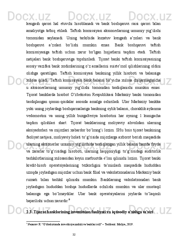 32kengash   qarori   hal   etuvchi   hisoblanadi   va   bank   boshqaruvi   raisi   qarori   bilan
amaliyotga   tatbiq   etiladi.   Taftish   komissiyasi   aksionerlarning   umumiy   yig‘ilishi
tomonidan   saylanadi.   Uning   tarkibida   kuzatuv   kengash   a’zolari   va   bank
boshqaruvi   a’zolari   bo‘lishi   mumkin   emas.   Bank   boshqaruvi   taftish
komissiyasiga   taftish   uchun   zarur   bo‘lgan   hujjatlarni   taqdim   etadi.   Taftish
natijalari   bank   boshqaruviga   topshiriladi.   Tijorat   banki   taftish   komissiyasining
asosiy vazifasi bank xodimlarining o‘z amallarini suiste’mol qilishlarining oldini
olishga   qaratilgan.   Taftish   komissiyasi   bankning   yillik   hisoboti   va   balansiga
xulosa qiladi. Taftish komissiyasi  bank balansi bo‘yicha xulosa chiqarmaguncha
u   aksionerlarning   umumiy   yig‘ilishi   tomonidan   tasdiqlanishi   mumkin   emas.
Tijorat   banklarda   hisobot   O‘zbekiston   Respublikasi   Markaziy   banki   tomonidan
tasdiqlangan   qonun-qoidalar   asosida   amalga   oshiriladi.   Ular   Markaziy   bankka
yoki uning joylardagi boshqarmalariga bankning oylik balansi, choraklik aylanma
vedomostini   va   uning   yillik   buxgalteriya   hisobotini   har   oyning   1   kunigacha
taqdim   qilishlari   shart.   Tijorat   banklarining   moliyaviy   ahvolidan   ularning
aksiyadorlari  va mijozlari  xabardor  bo‘lmog‘i  lozim. SHu bois tijorat  bankining
faoliyat natijasi, moliyaviy holati to‘g‘risida mijozlarga axborot berish maqsadida
ularning aksionerlar umumiy yig‘ilishida tasdiqlangan yillik balansi hamda foyda
va   zararlar   to‘g‘risidagi   hisoboti,   ularning   haqqoniyligi   to‘g‘risidagi   auditorlik
tashkilotlarining xulosasidan keyin matbuotda e’lon qilinishi lozim.   Tijorat banki
kredit-hisob   operatsiyalarining   tezkorligini   ta’minlash   maqsadida   hududdan
uzoqda joylashgan mijozlar uchun bank filial va vakolatxonalarini Markaziy bank
ruxsati   bilan   tashkil   qilinishi   mumkin.   Banklarning   vakolatxonalari   bank
joylashgan   hududdan   boshqa   hududlarda   ochilishi   mumkin   va   ular   mustaqil
balansga   ega   bo‘lmaydilar.   Ular   bank   operatsiyalarini   joylarda   to‘laqonli
bajarilishi uchun zarurdir. 9
2.3. Tijorat banklarining investitsion faoliyati va iqtisodiy o'sishga ta'siri
9
 Nazarov R. “O‘zbekistonda investitsiya muhiti va banklar roli” – Toshkent: Moliya, 2019. 