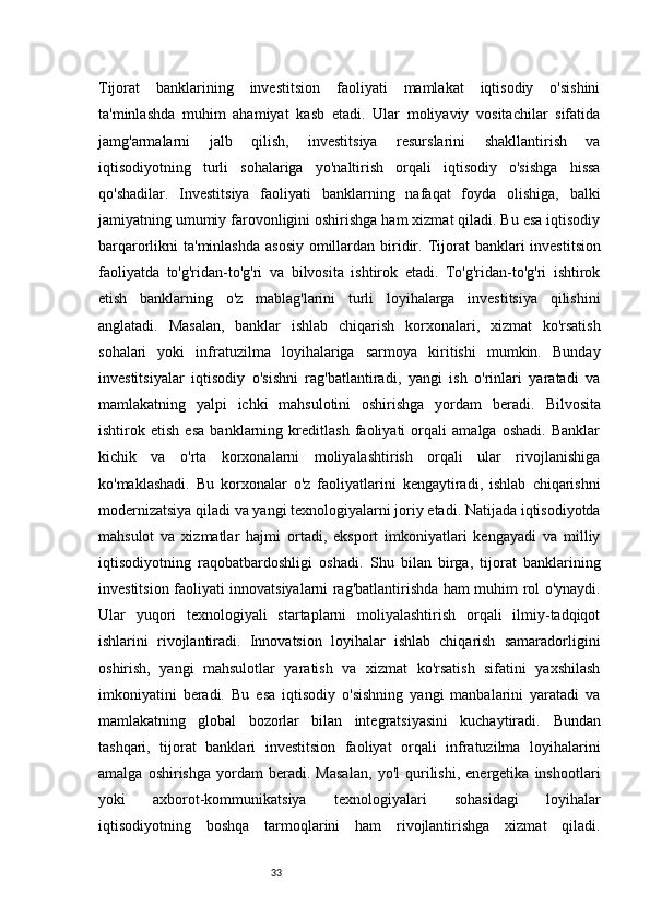 33Tijorat   banklarining   investitsion   faoliyati   mamlakat   iqtisodiy   o'sishini
ta'minlashda   muhim   ahamiyat   kasb   etadi.   Ular   moliyaviy   vositachilar   sifatida
jamg'armalarni   jalb   qilish,   investitsiya   resurslarini   shakllantirish   va
iqtisodiyotning   turli   sohalariga   yo'naltirish   orqali   iqtisodiy   o'sishga   hissa
qo'shadilar.   Investitsiya   faoliyati   banklarning   nafaqat   foyda   olishiga,   balki
jamiyatning umumiy farovonligini oshirishga ham xizmat qiladi. Bu esa iqtisodiy
barqarorlikni ta'minlashda  asosiy omillardan biridir.   Tijorat banklari  investitsion
faoliyatda   to'g'ridan-to'g'ri   va   bilvosita   ishtirok   etadi.   To'g'ridan-to'g'ri   ishtirok
etish   banklarning   o'z   mablag'larini   turli   loyihalarga   investitsiya   qilishini
anglatadi.   Masalan,   banklar   ishlab   chiqarish   korxonalari,   xizmat   ko'rsatish
sohalari   yoki   infratuzilma   loyihalariga   sarmoya   kiritishi   mumkin.   Bunday
investitsiyalar   iqtisodiy   o'sishni   rag'batlantiradi,   yangi   ish   o'rinlari   yaratadi   va
mamlakatning   yalpi   ichki   mahsulotini   oshirishga   yordam   beradi.   Bilvosita
ishtirok   etish   esa   banklarning   kreditlash   faoliyati   orqali   amalga   oshadi.   Banklar
kichik   va   o'rta   korxonalarni   moliyalashtirish   orqali   ular   rivojlanishiga
ko'maklashadi.   Bu   korxonalar   o'z   faoliyatlarini   kengaytiradi,   ishlab   chiqarishni
modernizatsiya qiladi va yangi texnologiyalarni joriy etadi. Natijada iqtisodiyotda
mahsulot   va   xizmatlar   hajmi   ortadi,   eksport   imkoniyatlari   kengayadi   va   milliy
iqtisodiyotning   raqobatbardoshligi   oshadi.   Shu   bilan   birga,   tijorat   banklarining
investitsion faoliyati innovatsiyalarni rag'batlantirishda ham muhim rol o'ynaydi.
Ular   yuqori   texnologiyali   startaplarni   moliyalashtirish   orqali   ilmiy-tadqiqot
ishlarini   rivojlantiradi.   Innovatsion   loyihalar   ishlab   chiqarish   samaradorligini
oshirish,   yangi   mahsulotlar   yaratish   va   xizmat   ko'rsatish   sifatini   yaxshilash
imkoniyatini   beradi.   Bu   esa   iqtisodiy   o'sishning   yangi   manbalarini   yaratadi   va
mamlakatning   global   bozorlar   bilan   integratsiyasini   kuchaytiradi.   Bundan
tashqari,   tijorat   banklari   investitsion   faoliyat   orqali   infratuzilma   loyihalarini
amalga   oshirishga   yordam   beradi.   Masalan,   yo'l   qurilishi,   energetika   inshootlari
yoki   axborot-kommunikatsiya   texnologiyalari   sohasidagi   loyihalar
iqtisodiyotning   boshqa   tarmoqlarini   ham   rivojlantirishga   xizmat   qiladi. 