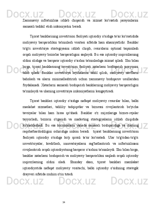 34Zamonaviy   infratuzilma   ishlab   chiqarish   va   xizmat   ko'rsatish   jarayonlarini
samarali tashkil etish imkoniyatini beradi.  
Tijorat banklarining investitsion faoliyati iqtisodiy o'sishga ta'sir ko'rsatishda
moliyaviy   barqarorlikni   ta'minlash   vositasi   sifatida   ham   ahamiyatlidir.   Banklar
to'g'ri   investitsiya   strategiyasini   ishlab   chiqib,   resurslarni   optimal   taqsimlash
orqali moliyaviy bozorlar barqarorligini saqlaydi. Bu esa iqtisodiy inqirozlarning
oldini olishga va barqaror iqtisodiy o'sishni ta'minlashga xizmat qiladi.   Shu bilan
birga,   tijorat   banklarining   investitsion   faoliyati   xatarlarni   boshqarish   jarayonini
talab   qiladi.   Banklar   investitsiya   loyihalarini   tahlil   qilish,   moliyaviy   xavflarni
baholash   va   ularni   minimallashtirish   uchun   zamonaviy   boshqaruv   usullaridan
foydalanadi. Xatarlarni samarali boshqarish banklarning moliyaviy barqarorligini
ta'minlaydi va ularning investitsiya imkoniyatlarini kengaytiradi.
Tijorat   banklari   iqtisodiy   o'sishga   nafaqat   moliyaviy   resurslar   bilan,   balki
maslahat   xizmatlari,   tahliliy   tadqiqotlar   va   biznesni   rivojlantirish   bo'yicha
tavsiyalar   bilan   ham   hissa   qo'shadi.   Banklar   o'z   mijozlariga   biznes-rejalar
tayyorlash,   bozorni   o'rganish   va   marketing   strategiyalarini   ishlab   chiqishda
ko'maklashadi.   Bu   esa   korxonalarni   yanada   samarali   boshqarishga   va   ularning
raqobatbardoshligini   oshirishga   imkon   beradi.     tijorat   banklarining   investitsion
faoliyati   iqtisodiy   o'sishga   ko'p   qirrali   ta'sir   ko'rsatadi.   Ular   to'g'ridan-to'g'ri
investitsiyalar,   kreditlash,   innovatsiyalarni   rag'batlantirish   va   infratuzilmani
rivojlantirish orqali iqtisodiyotning barqaror o'sishini ta'minlaydi. Shu bilan birga,
banklar xatarlarni boshqarish va moliyaviy barqarorlikni saqlash orqali iqtisodiy
inqirozlarning   oldini   oladi.   Shunday   ekan,   tijorat   banklari   mamlakat
iqtisodiyotida   nafaqat   moliyaviy   vositachi,   balki   iqtisodiy   o'sishning   strategik
drayveri sifatida muhim o'rin tutadi. 