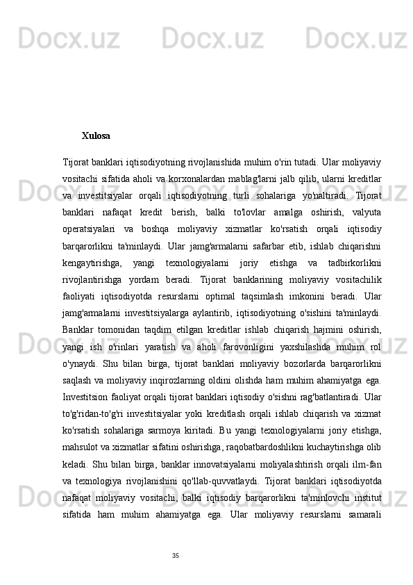 35Xulosa 
Tijorat banklari iqtisodiyotning rivojlanishida muhim o'rin tutadi. Ular moliyaviy
vositachi   sifatida   aholi   va   korxonalardan   mablag'larni   jalb   qilib,   ularni   kreditlar
va   investitsiyalar   orqali   iqtisodiyotning   turli   sohalariga   yo'naltiradi.   Tijorat
banklari   nafaqat   kredit   berish,   balki   to'lovlar   amalga   oshirish,   valyuta
operatsiyalari   va   boshqa   moliyaviy   xizmatlar   ko'rsatish   orqali   iqtisodiy
barqarorlikni   ta'minlaydi.   Ular   jamg'armalarni   safarbar   etib,   ishlab   chiqarishni
kengaytirishga,   yangi   texnologiyalarni   joriy   etishga   va   tadbirkorlikni
rivojlantirishga   yordam   beradi.   Tijorat   banklarining   moliyaviy   vositachilik
faoliyati   iqtisodiyotda   resurslarni   optimal   taqsimlash   imkonini   beradi.   Ular
jamg'armalarni   investitsiyalarga   aylantirib,   iqtisodiyotning   o'sishini   ta'minlaydi.
Banklar   tomonidan   taqdim   etilgan   kreditlar   ishlab   chiqarish   hajmini   oshirish,
yangi   ish   o'rinlari   yaratish   va   aholi   farovonligini   yaxshilashda   muhim   rol
o'ynaydi.   Shu   bilan   birga,   tijorat   banklari   moliyaviy   bozorlarda   barqarorlikni
saqlash  va  moliyaviy  inqirozlarning  oldini   olishda  ham   muhim  ahamiyatga   ega.
Investitsion faoliyat orqali tijorat banklari iqtisodiy o'sishni rag'batlantiradi. Ular
to'g'ridan-to'g'ri   investitsiyalar   yoki   kreditlash   orqali   ishlab   chiqarish   va   xizmat
ko'rsatish   sohalariga   sarmoya   kiritadi.   Bu   yangi   texnologiyalarni   joriy   etishga,
mahsulot va xizmatlar sifatini oshirishga, raqobatbardoshlikni kuchaytirishga olib
keladi.   Shu   bilan   birga,   banklar   innovatsiyalarni   moliyalashtirish   orqali   ilm-fan
va   texnologiya   rivojlanishini   qo'llab-quvvatlaydi.   Tijorat   banklari   iqtisodiyotda
nafaqat   moliyaviy   vositachi,   balki   iqtisodiy   barqarorlikni   ta'minlovchi   institut
sifatida   ham   muhim   ahamiyatga   ega.   Ular   moliyaviy   resurslarni   samarali 