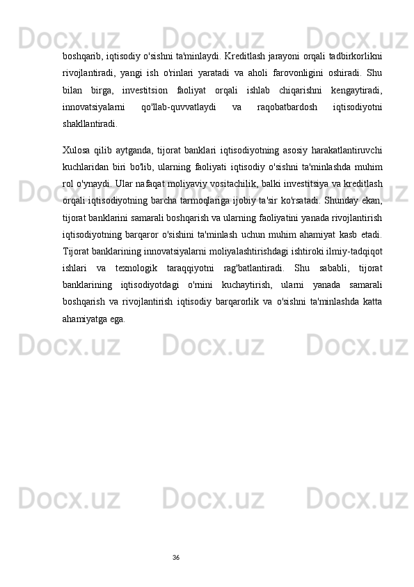 36boshqarib, iqtisodiy o'sishni ta'minlaydi. Kreditlash jarayoni orqali tadbirkorlikni
rivojlantiradi,   yangi   ish   o'rinlari   yaratadi   va   aholi   farovonligini   oshiradi.   Shu
bilan   birga,   investitsion   faoliyat   orqali   ishlab   chiqarishni   kengaytiradi,
innovatsiyalarni   qo'llab-quvvatlaydi   va   raqobatbardosh   iqtisodiyotni
shakllantiradi.
Xulosa   qilib   aytganda,   tijorat   banklari   iqtisodiyotning   asosiy   harakatlantiruvchi
kuchlaridan   biri   bo'lib,   ularning   faoliyati   iqtisodiy   o'sishni   ta'minlashda   muhim
rol o'ynaydi. Ular nafaqat moliyaviy vositachilik, balki investitsiya va kreditlash
orqali iqtisodiyotning barcha tarmoqlariga ijobiy ta'sir ko'rsatadi. Shunday ekan,
tijorat banklarini samarali boshqarish va ularning faoliyatini yanada rivojlantirish
iqtisodiyotning   barqaror   o'sishini   ta'minlash   uchun   muhim   ahamiyat   kasb   etadi.
Tijorat banklarining innovatsiyalarni moliyalashtirishdagi ishtiroki ilmiy-tadqiqot
ishlari   va   texnologik   taraqqiyotni   rag'batlantiradi.   Shu   sababli,   tijorat
banklarining   iqtisodiyotdagi   o'rnini   kuchaytirish,   ularni   yanada   samarali
boshqarish   va   rivojlantirish   iqtisodiy   barqarorlik   va   o'sishni   ta'minlashda   katta
ahamiyatga ega. 