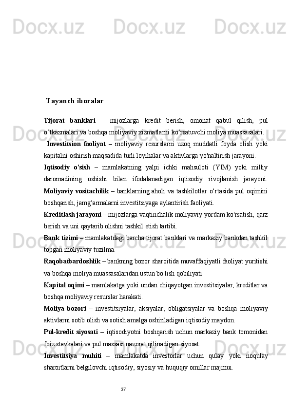 37  Tayan ch iboralar
Tijorat   banklari   –   mijozlarga   kredit   berish,   omonat   qabul   qilish,   pul
o‘tkazmalari va boshqa moliyaviy xizmatlarni ko‘rsatuvchi moliya muassasalari.
  Investitsion   faoliyat   –   moliyaviy   resurslarni   uzoq   muddatli   foyda   olish   yoki
kapitalni oshirish maqsadida turli loyihalar va aktivlarga yo'naltirish jarayoni.
Iqtisodiy   o'sish   –   mamlakatning   yalpi   ichki   mahsuloti   (YIM)   yoki   milliy
daromadining   oshishi   bilan   ifodalanadigan   iqtisodiy   rivojlanish   jarayoni.
Moliyaviy vositachilik   – banklarning aholi va tashkilotlar o‘rtasida pul oqimini
boshqarish, jamg‘armalarni investitsiyaga aylantirish faoliyati.
Kreditlash jarayoni  – mijozlarga vaqtinchalik moliyaviy yordam ko'rsatish, qarz
berish va uni qaytarib olishni tashkil etish tartibi.
Bank tizimi  – mamlakatdagi barcha tijorat banklari va markaziy bankdan tashkil
topgan moliyaviy tuzilma.
Raqobatbardoshlik  – bankning bozor sharoitida muvaffaqiyatli faoliyat yuritishi
va boshqa moliya muassasalaridan ustun bo'lish qobiliyati.
Kapital oqimi  – mamlakatga yoki undan chiqayotgan investitsiyalar, kreditlar va
boshqa moliyaviy resurslar harakati.
Moliya   bozori   –   investitsiyalar,   aksiyalar,   obligatsiyalar   va   boshqa   moliyaviy
aktivlarni sotib olish va sotish amalga oshiriladigan iqtisodiy maydon.
Pul-kredit   siyosati   –   iqtisodiyotni   boshqarish   uchun   markaziy   bank   tomonidan
foiz stavkalari va pul massasi nazorat qilinadigan siyosat.
Investitsiya   muhiti   –   mamlakatda   investorlar   uchun   qulay   yoki   noqulay
sharoitlarni belgilovchi iqtisodiy, siyosiy va huquqiy omillar majmui. 