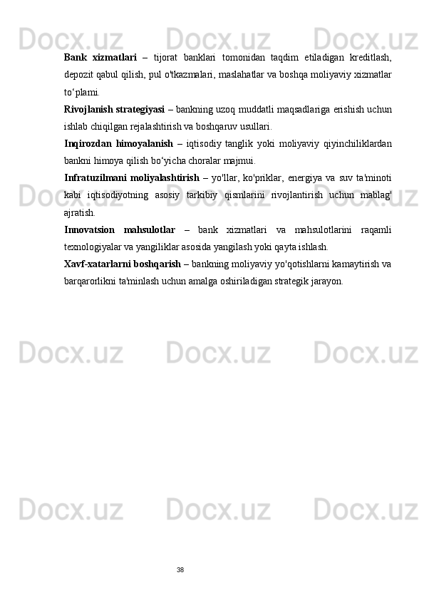 38Bank   xizmatlari   –   tijorat   banklari   tomonidan   taqdim   etiladigan   kreditlash,
depozit qabul qilish, pul o'tkazmalari, maslahatlar va boshqa moliyaviy xizmatlar
to‘plami.
Rivojlanish strategiyasi   – bankning uzoq muddatli maqsadlariga erishish uchun
ishlab chiqilgan rejalashtirish va boshqaruv usullari.
Inqirozdan   himoyalanish   –   iqtisodiy   tanglik   yoki   moliyaviy   qiyinchiliklardan
bankni himoya qilish bo‘yicha choralar majmui.
Infratuzilmani   moliyalashtirish   –   yo'llar,   ko'priklar,   energiya   va   suv   ta'minoti
kabi   iqtisodiyotning   asosiy   tarkibiy   qismlarini   rivojlantirish   uchun   mablag'
ajratish.
Innovatsion   mahsulotlar   –   bank   xizmatlari   va   mahsulotlarini   raqamli
texnologiyalar va yangiliklar asosida yangilash yoki qayta ishlash.
Xavf-xatarlarni boshqarish  – bankning moliyaviy yo'qotishlarni kamaytirish va
barqarorlikni ta'minlash uchun amalga oshiriladigan strategik jarayon. 