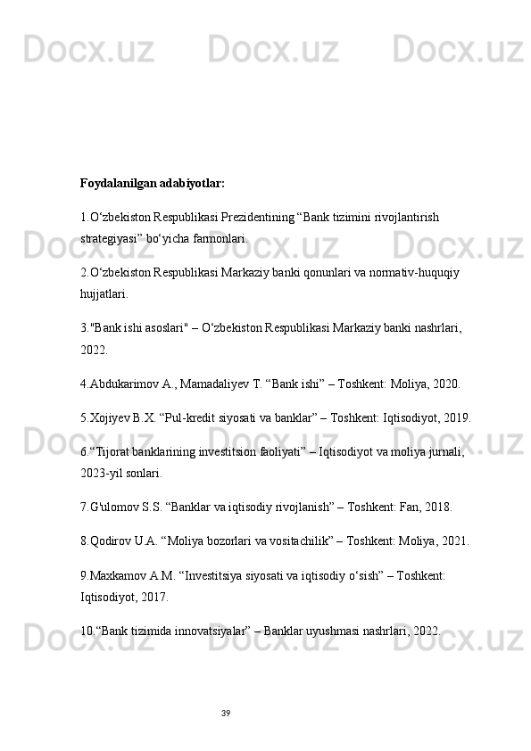 39Foydalanilgan adabiyotlar:
1. O‘zbekiston Respublikasi Prezidentining “Bank tizimini rivojlantirish 
strategiyasi” bo‘yicha farmonlari.
2. O‘zbekiston Respublikasi Markaziy banki qonunlari va normativ-huquqiy 
hujjatlari.
3. "Bank ishi asoslari" – O‘zbekiston Respublikasi Markaziy banki nashrlari, 
2022.
4. Abdukarimov A., Mamadaliyev T. “Bank ishi” – Toshkent: Moliya, 2020.
5. Xojiyev B.X. “Pul-kredit siyosati va banklar” – Toshkent: Iqtisodiyot, 2019.
6. “Tijorat banklarining investitsion faoliyati” – Iqtisodiyot va moliya jurnali, 
2023-yil sonlari.
7. G'ulomov S.S. “Banklar va iqtisodiy rivojlanish” – Toshkent: Fan, 2018.
8. Qodirov U.A. “Moliya bozorlari va vositachilik” – Toshkent: Moliya, 2021.
9. Maxkamov A.M. “Investitsiya siyosati va iqtisodiy o‘sish” – Toshkent: 
Iqtisodiyot, 2017.
10. “Bank tizimida innovatsiyalar” – Banklar uyushmasi nashrlari, 2022. 