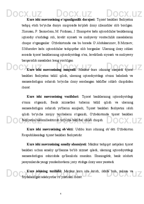 4Kurs ishi mavzusining o‘rganilganlik darajasi:   Tijorat banklari faoliyatini
tadqiq   etish   bo'yicha   dunyo   miqyosida   ko'plab   ilmiy   izlanishlar   olib   borilgan.
Xususan, P. Samuelson, M. Fridman, J. Shumpeter kabi iqtisodchilar banklarning
iqtisodiy   o'sishdagi   roli,   kredit   siyosati   va   moliyaviy   vositachilik   masalalarini
chuqur   o'rganganlar.   O'zbekistonda   esa   bu   borada   O'.Abdukarimov,   B.Mirzaev,
S.Murodov   kabi   iqtisodchilar   tadqiqotlar   olib   borganlar.   Ularning   ilmiy   ishlari
asosida tijorat banklarining iqtisodiyotdagi o'rni, kreditlash siyosati va moliyaviy
barqarorlik masalalari keng yoritilgan   
Kurs   ishi   mavzusining   maqsadi:   Mazkur   kurs   ishining   maqsadi   tijorat
banklari   faoliyatini   tahlil   qilish,   ularning   iqtisodiyotdagi   o'rnini   baholash   va
samaradorligini   oshirish   bo'yicha   ilmiy   asoslangan   takliflar   ishlab   chiqishdan
iborat.
Kurs   ishi   mavzusining   vazifalari:   Tijorat   banklarining   iqtisodiyotdagi
o'rnini   o'rganish;   Bank   xizmatlari   turlarini   tahlil   qilish   va   ularning
samaradorligini   oshirish   yo'llarini   aniqlash;   Tijorat   banklari   faoliyatini   isloh
qilish   bo'yicha   xorijiy   tajribalarni   o'rganish;   O'zbekistonda   tijorat   banklari
faoliyatini takomillashtirish bo'yicha takliflar ishlab chiqish.
Kurs   ishi   mavzusining   ob’ekti:   Ushbu   kurs   ishining   ob’ekti   O'zbekiston
Respublikasidagi tijorat banklari faoliyatidir.
Kurs ishi mavzusining amaliy ahamiyati:   Mazkur tadqiqot natijalari tijorat
banklari   uchun   amaliy   qo'llanma   bo'lib   xizmat   qiladi,   ularning   iqtisodiyotdagi
samaradorligini   oshirishda   qo'llanilishi   mumkin.   Shuningdek,   bank   islohoti
jarayonlarida yangi yondashuvlarni joriy etishga ilmiy asos yaratadi.
Kurs   ishining   tuzilishi:   Mazkur   kurs   ishi   kirish,   ikkita   bob,   xulosa   va
foydalanilgan adabiyotlar ro‘yxatidan iborat. 