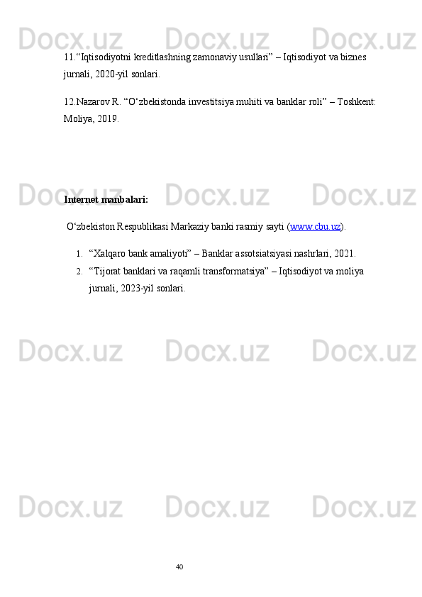 4011. “Iqtisodiyotni kreditlashning zamonaviy usullari” – Iqtisodiyot va biznes 
jurnali, 2020-yil sonlari.
12. Nazarov R. “O‘zbekistonda investitsiya muhiti va banklar roli” – Toshkent: 
Moliya, 2019.
Internet manbalari:
 O‘zbekiston Respublikasi Markaziy banki rasmiy sayti ( www.cbu.uz ).
1. “Xalqaro bank amaliyoti” – Banklar assotsiatsiyasi nashrlari, 2021.
2. “Tijorat banklari va raqamli transformatsiya” – Iqtisodiyot va moliya 
jurnali, 2023-yil sonlari. 