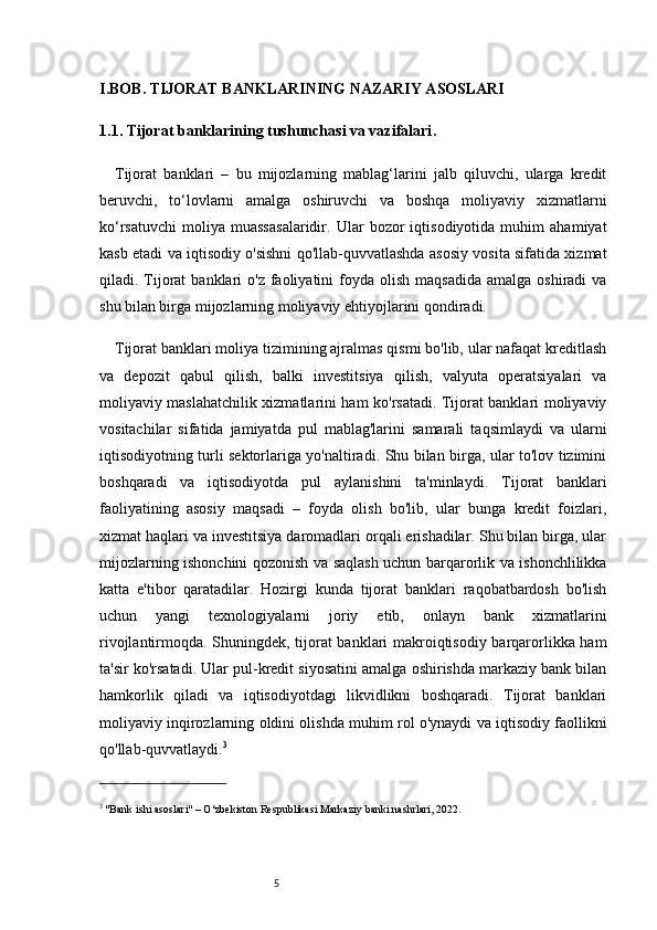 5I. BOB. TIJORAT BANKLARINING NAZARIY ASOSLARI
1.1. Tijorat banklarining tushunchasi va vazifalari .
Tijorat   banklari   –   bu   mijozlarning   mablag‘larini   jalb   qiluvchi,   ularga   kredit
beruvchi,   to‘lovlarni   amalga   oshiruvchi   va   boshqa   moliyaviy   xizmatlarni
ko‘rsatuvchi   moliya   muassasalaridir.   Ular   bozor   iqtisodiyotida   muhim   ahamiyat
kasb etadi va iqtisodiy o'sishni qo'llab-quvvatlashda asosiy vosita sifatida xizmat
qiladi. Tijorat   banklari   o'z  faoliyatini   foyda  olish  maqsadida  amalga  oshiradi   va
shu bilan birga mijozlarning moliyaviy ehtiyojlarini qondiradi.
Tijorat banklari moliya tizimining ajralmas qismi bo'lib, ular nafaqat kreditlash
va   depozit   qabul   qilish,   balki   investitsiya   qilish,   valyuta   operatsiyalari   va
moliyaviy maslahatchilik xizmatlarini ham ko'rsatadi. Tijorat banklari moliyaviy
vositachilar   sifatida   jamiyatda   pul   mablag'larini   samarali   taqsimlaydi   va   ularni
iqtisodiyotning turli sektorlariga yo'naltiradi. Shu bilan birga, ular to'lov tizimini
boshqaradi   va   iqtisodiyotda   pul   aylanishini   ta'minlaydi.   Tijorat   banklari
faoliyatining   asosiy   maqsadi   –   foyda   olish   bo'lib,   ular   bunga   kredit   foizlari,
xizmat haqlari va investitsiya daromadlari orqali erishadilar. Shu bilan birga, ular
mijozlarning ishonchini qozonish va saqlash uchun barqarorlik va ishonchlilikka
katta   e'tibor   qaratadilar.   Hozirgi   kunda   tijorat   banklari   raqobatbardosh   bo'lish
uchun   yangi   texnologiyalarni   joriy   etib,   onlayn   bank   xizmatlarini
rivojlantirmoqda.   Shuningdek, tijorat banklari makroiqtisodiy barqarorlikka ham
ta'sir ko'rsatadi. Ular pul-kredit siyosatini amalga oshirishda markaziy bank bilan
hamkorlik   qiladi   va   iqtisodiyotdagi   likvidlikni   boshqaradi.   Tijorat   banklari
moliyaviy inqirozlarning oldini olishda muhim rol o'ynaydi va iqtisodiy faollikni
qo'llab-quvvatlaydi. 3
3
  "Bank ishi asoslari" – O‘zbekiston Respublikasi Markaziy banki nashrlari, 2022. 