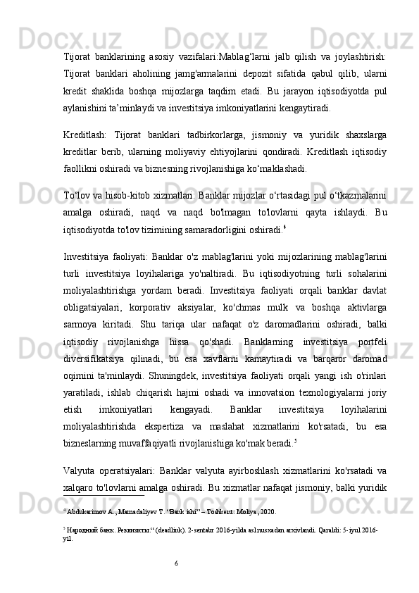 6Tijorat   banklarining   asosiy   vazifalari:Mablag‘larni   jalb   qilish   va   joylashtirish:
Tijorat   banklari   aholining   jamg'armalarini   depozit   sifatida   qabul   qilib,   ularni
kredit   shaklida   boshqa   mijozlarga   taqdim   etadi.   Bu   jarayon   iqtisodiyotda   pul
aylanishini ta’minlaydi va investitsiya imkoniyatlarini kengaytiradi.
Kreditlash:   Tijorat   banklari   tadbirkorlarga,   jismoniy   va   yuridik   shaxslarga
kreditlar   berib,   ularning   moliyaviy   ehtiyojlarini   qondiradi.   Kreditlash   iqtisodiy
faollikni oshiradi va biznesning rivojlanishiga ko‘maklashadi.
To‘lov va hisob-kitob xizmatlari: Banklar mijozlar o‘rtasidagi pul o‘tkazmalarini
amalga   oshiradi,   naqd   va   naqd   bo'lmagan   to'lovlarni   qayta   ishlaydi.   Bu
iqtisodiyotda to'lov tizimining samaradorligini oshiradi. 4
Investitsiya   faoliyati:   Banklar   o'z   mablag'larini   yoki   mijozlarining   mablag'larini
turli   investitsiya   loyihalariga   yo'naltiradi.   Bu   iqtisodiyotning   turli   sohalarini
moliyalashtirishga   yordam   beradi.   Investitsiya   faoliyati   orqali   banklar   davlat
obligatsiyalari,   korporativ   aksiyalar,   ko'chmas   mulk   va   boshqa   aktivlarga
sarmoya   kiritadi.   Shu   tariqa   ular   nafaqat   o'z   daromadlarini   oshiradi,   balki
iqtisodiy   rivojlanishga   hissa   qo'shadi.   Banklarning   investitsiya   portfeli
diversifikatsiya   qilinadi,   bu   esa   xavflarni   kamaytiradi   va   barqaror   daromad
oqimini   ta'minlaydi.   Shuningdek,   investitsiya   faoliyati   orqali   yangi   ish   o'rinlari
yaratiladi,   ishlab   chiqarish   hajmi   oshadi   va   innovatsion   texnologiyalarni   joriy
etish   imkoniyatlari   kengayadi.   Banklar   investitsiya   loyihalarini
moliyalashtirishda   ekspertiza   va   maslahat   xizmatlarini   ko'rsatadi,   bu   esa
bizneslarning muvaffaqiyatli rivojlanishiga ko'mak beradi. 5
Valyuta   operatsiyalari:   Banklar   valyuta   ayirboshlash   xizmatlarini   ko'rsatadi   va
xalqaro to'lovlarni amalga oshiradi. Bu xizmatlar nafaqat jismoniy, balki yuridik
4
  Abdukarimov A., Mamadaliyev T. “Bank ishi” – Toshkent: Moliya, 2020.
5
 Народный банк. Реквизиты.“ (deadlink). 2-sentabr 2016-yilda asl nusxadan arxivlandi. Qaraldi: 5-iyul 2016-
yil. 