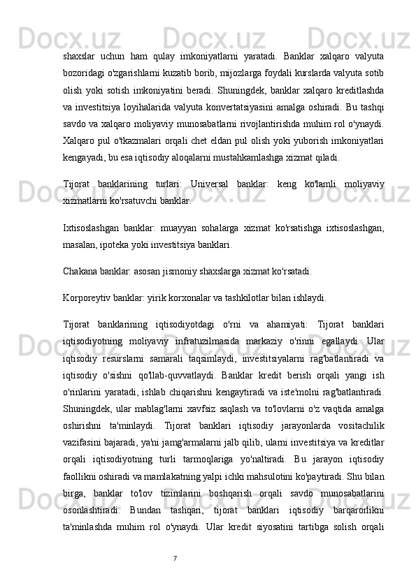 7shaxslar   uchun   ham   qulay   imkoniyatlarni   yaratadi.   Banklar   xalqaro   valyuta
bozoridagi o'zgarishlarni kuzatib borib, mijozlarga foydali kurslarda valyuta sotib
olish   yoki   sotish   imkoniyatini   beradi.   Shuningdek,   banklar   xalqaro   kreditlashda
va  investitsiya   loyihalarida   valyuta   konvertatsiyasini   amalga   oshiradi.  Bu   tashqi
savdo va xalqaro moliyaviy munosabatlarni rivojlantirishda muhim rol o'ynaydi.
Xalqaro pul o'tkazmalari orqali chet  eldan pul olish yoki yuborish imkoniyatlari
kengayadi, bu esa iqtisodiy aloqalarni mustahkamlashga xizmat qiladi.
Tijorat   banklarining   turlari:   Universal   banklar:   keng   ko'lamli   moliyaviy
xizmatlarni ko'rsatuvchi banklar.
Ixtisoslashgan   banklar:   muayyan   sohalarga   xizmat   ko'rsatishga   ixtisoslashgan,
masalan, ipoteka yoki investitsiya banklari.
Chakana banklar: asosan jismoniy shaxslarga xizmat ko'rsatadi.
Korporeytiv banklar: yirik korxonalar va tashkilotlar bilan ishlaydi.
Tijorat   banklarining   iqtisodiyotdagi   o'rni   va   ahamiyati:   Tijorat   banklari
iqtisodiyotning   moliyaviy   infratuzilmasida   markaziy   o'rinni   egallaydi.   Ular
iqtisodiy   resurslarni   samarali   taqsimlaydi,   investitsiyalarni   rag'batlantiradi   va
iqtisodiy   o'sishni   qo'llab-quvvatlaydi.   Banklar   kredit   berish   orqali   yangi   ish
o'rinlarini   yaratadi,   ishlab   chiqarishni   kengaytiradi   va   iste'molni   rag'batlantiradi.
Shuningdek,   ular   mablag'larni   xavfsiz   saqlash   va   to'lovlarni   o'z   vaqtida   amalga
oshirishni   ta'minlaydi.   Tijorat   banklari   iqtisodiy   jarayonlarda   vositachilik
vazifasini bajaradi, ya'ni jamg'armalarni jalb qilib, ularni investitsiya va kreditlar
orqali   iqtisodiyotning   turli   tarmoqlariga   yo'naltiradi.   Bu   jarayon   iqtisodiy
faollikni oshiradi va mamlakatning yalpi ichki mahsulotini ko'paytiradi. Shu bilan
birga,   banklar   to'lov   tizimlarini   boshqarish   orqali   savdo   munosabatlarini
osonlashtiradi.   Bundan   tashqari,   tijorat   banklari   iqtisodiy   barqarorlikni
ta'minlashda   muhim   rol   o'ynaydi.   Ular   kredit   siyosatini   tartibga   solish   orqali 