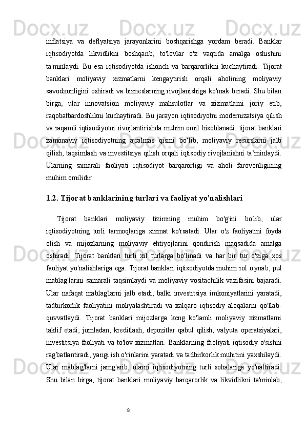 8inflatsiya   va   deflyatsiya   jarayonlarini   boshqarishga   yordam   beradi.   Banklar
iqtisodiyotda   likvidlikni   boshqarib,   to'lovlar   o'z   vaqtida   amalga   oshishini
ta'minlaydi.   Bu   esa   iqtisodiyotda   ishonch   va   barqarorlikni   kuchaytiradi.   Tijorat
banklari   moliyaviy   xizmatlarni   kengaytirish   orqali   aholining   moliyaviy
savodxonligini oshiradi va bizneslarning rivojlanishiga ko'mak beradi. Shu bilan
birga,   ular   innovatsion   moliyaviy   mahsulotlar   va   xizmatlarni   joriy   etib,
raqobatbardoshlikni  kuchaytiradi. Bu jarayon iqtisodiyotni  modernizatsiya  qilish
va raqamli iqtisodiyotni rivojlantirishda muhim omil hisoblanadi.   tijorat banklari
zamonaviy   iqtisodiyotning   ajralmas   qismi   bo‘lib,   moliyaviy   resurslarni   jalb
qilish, taqsimlash va investitsiya qilish orqali iqtisodiy rivojlanishni ta’minlaydi.
Ularning   samarali   faoliyati   iqtisodiyot   barqarorligi   va   aholi   farovonligining
muhim omilidir.
1.2. Tijorat banklarining turlari va faoliyat yo'nalishlari
Tijorat   banklari   moliyaviy   tizimning   muhim   bo'g'ini   bo'lib,   ular
iqtisodiyotning   turli   tarmoqlariga   xizmat   ko'rsatadi.   Ular   o'z   faoliyatini   foyda
olish   va   mijozlarning   moliyaviy   ehtiyojlarini   qondirish   maqsadida   amalga
oshiradi.   Tijorat   banklari   turli   xil   turlarga   bo'linadi   va   har   bir   tur   o'ziga   xos
faoliyat yo'nalishlariga ega.   Tijorat banklari iqtisodiyotda muhim rol o'ynab, pul
mablag'larini   samarali   taqsimlaydi   va   moliyaviy   vositachilik   vazifasini   bajaradi.
Ular   nafaqat   mablag'larni   jalb   etadi,   balki   investitsiya   imkoniyatlarini   yaratadi,
tadbirkorlik   faoliyatini   moliyalashtiradi   va   xalqaro   iqtisodiy   aloqalarni   qo'llab-
quvvatlaydi.   Tijorat   banklari   mijozlarga   keng   ko'lamli   moliyaviy   xizmatlarni
taklif   etadi,   jumladan,   kreditlash,   depozitlar   qabul   qilish,   valyuta   operatsiyalari,
investitsiya faoliyati va to'lov xizmatlari.   Banklarning faoliyati iqtisodiy o'sishni
rag'batlantiradi, yangi ish o'rinlarini yaratadi va tadbirkorlik muhitini yaxshilaydi.
Ular   mablag'larni   jamg'arib,   ularni   iqtisodiyotning   turli   sohalariga   yo'naltiradi.
Shu   bilan   birga,   tijorat   banklari   moliyaviy   barqarorlik   va   likvidlikni   ta'minlab, 