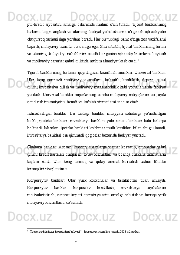 9pul-kredit   siyosatini   amalga   oshirishda   muhim   o'rin   tutadi.   Tijorat   banklarining
turlarini to'g'ri anglash va ularning faoliyat yo'nalishlarini o'rganish iqtisodiyotni
chuqurroq tushunishga yordam beradi. Har bir turdagi bank o'ziga xos vazifalarni
bajarib, moliyaviy tizimda o'z o'rniga ega. Shu sababli, tijorat banklarining turlari
va ularning faoliyat yo'nalishlarini batafsil o'rganish iqtisodiy bilimlarni boyitadi
va moliyaviy qarorlar qabul qilishda muhim ahamiyat kasb etadi. 6
Tijorat banklarining turlarini quyidagicha tasniflash mumkin:   Universal banklar:
Ular   keng   qamrovli   moliyaviy   xizmatlarni   ko'rsatib,   kreditlash,   depozit   qabul
qilish, investitsiya qilish va moliyaviy maslahatchilik kabi yo'nalishlarda faoliyat
yuritadi. Universal banklar mijozlarning barcha moliyaviy ehtiyojlarini bir joyda
qondirish imkoniyatini beradi va ko'plab xizmatlarni taqdim etadi.
Ixtisoslashgan   banklar:   Bu   turdagi   banklar   muayyan   sohalarga   yo'naltirilgan
bo'lib,   ipoteka   banklari,   investitsiya   banklari   yoki   sanoat   banklari   kabi   turlarga
bo'linadi. Masalan, ipoteka banklari ko'chmas mulk kreditlari bilan shug'ullanadi,
investitsiya banklari esa qimmatli qog'ozlar bozorida faoliyat yuritadi.
Chakana banklar:  Asosan  jismoniy shaxslarga xizmat ko'rsatib, omonatlar qabul
qilish, kredit kartalari chiqarish, to'lov xizmatlari va boshqa chakana xizmatlarni
taqdim   etadi.   Ular   keng   tarmoq   va   qulay   xizmat   ko'rsatish   uchun   filiallar
tarmog'ini rivojlantiradi.
Korporeytiv   banklar:   Ular   yirik   korxonalar   va   tashkilotlar   bilan   ishlaydi.
Korporeytiv   banklar   korporativ   kreditlash,   investitsiya   loyihalarini
moliyalashtirish, eksport-import operatsiyalarini amalga oshirish va boshqa yirik
moliyaviy xizmatlarni ko'rsatadi.
6
  “Tijorat banklarining investitsion faoliyati” – Iqtisodiyot va moliya jurnali, 2023-yil sonlari. 