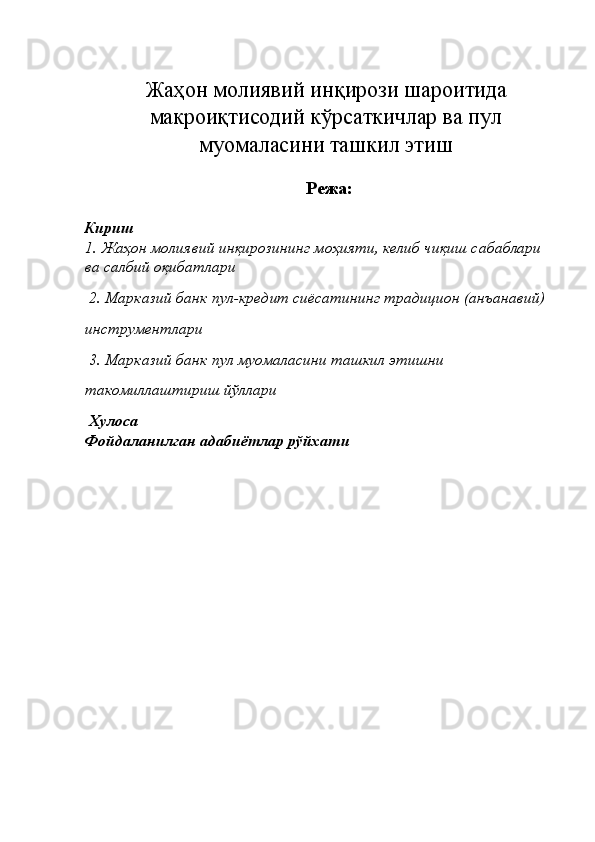 Жаҳон молиявий инқирози шароитида
макроиқтисодий кўрсаткичлар ва пул
муомаласини ташкил этиш
 
Режа:
Кириш 
1.   Жаҳон молиявий инқирозининг моҳияти, келиб чиқиш сабаблари 
ва салбий оқибатлари
 2.   Марказий банк пул-кредит сиёсатининг традицион (анъанавий) 
инструментлари
 3.   Марказий банк пул муомаласини ташкил этишни 
такомиллаштириш йўллари 
  Хулоса 
Фойдаланилган адабиётлар рўйхати