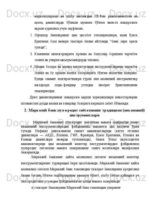 ажратишларини   ва   ушбу   маблағдан   ХВФни   ривожланаётган   ва
қолоқ   давлвтларда   бўлиши   мумкин   бўлган   валюта   инқирозига
қарши курашиш учун сарфлаши; 
2. Офшшор   банкларнинг   ҳам   ҳисобот   топширишлари,   яъни   Буюк
Британия   бош   вазири   таъбири   билан   айтганда   “банк   сири   эраси
тугади”; 
3. Компания   менежерларига   премия   ва   бонуслар   беришни   тартибга
солиш ва уларни маълум миқдорда чеклаш; 
4. Молия   бозори   ва   молия   институтлари   инструментларини   тартибга
солиш   ва   бу   орқали   молия   бозорларига   бўлган   ишончни   ошириш.
Бунда   саммит   иштирокчилари   турли   хил   молиявий   инстрментлар
ижодкори   хедж-фондлар   устидан   назорат   ўрнатилишини
таъкидлашди.  
Дунё   давлатларининг   инқирозга   қарши   курашишлари   инвесторларни
оптимистик руҳда молия ва товарлар бозорига киришга сабаб бўлмоқда. 
2.   Марказий банк пул-кредит сиёсатининг традицион (анъанавий)
инструментлари
  Марказий   банкнинг   пул-кредит   сиёсатини   амалга   оширишда   унинг
анъанавий   инструментларидан   фойдаланиш   амалиёти   ҳал   қилувчи   ўрин
тутади.   Нафақат   ривожланган   саноат   мамлакатларида   (катта   еттилик
давлатлари   —   АҚШ,   Япония,   ГФР,   Франция,   Буюк   Британия,   Италия   ва
Канада   давлатлари   назарда   тутилмоқда),   балки   ўтиш   иқтисодиёти
мамлакатларида   ҳам   анъанавий   монетар   инструментлардан   фойдаланиш
пулкредит   сиёсатини   амалга   оширишнинг   таянч   воситалари   вазифасини
бажармоқда. 
Марказий   банкнинг   қайта   молиялаш   сиёсати   анъанавий   монетар
инструментларнинг   турларидан   бири   ҳисобланади.   Марказий   банкнинг   қайта
молиялаш сиёсати Марказий банк томонидан тижорат банкларини кредитлаш
билан боғлиқ бўлган тадбирларнинг мажмуи бўлиб, ушбу сиёсат қуйидаги уч
хил кредитлаш усулидан фойдаланилган ҳолда амалга оширилади: 
а) тижорат банкларини Марказий банк томонидан уларнинг  