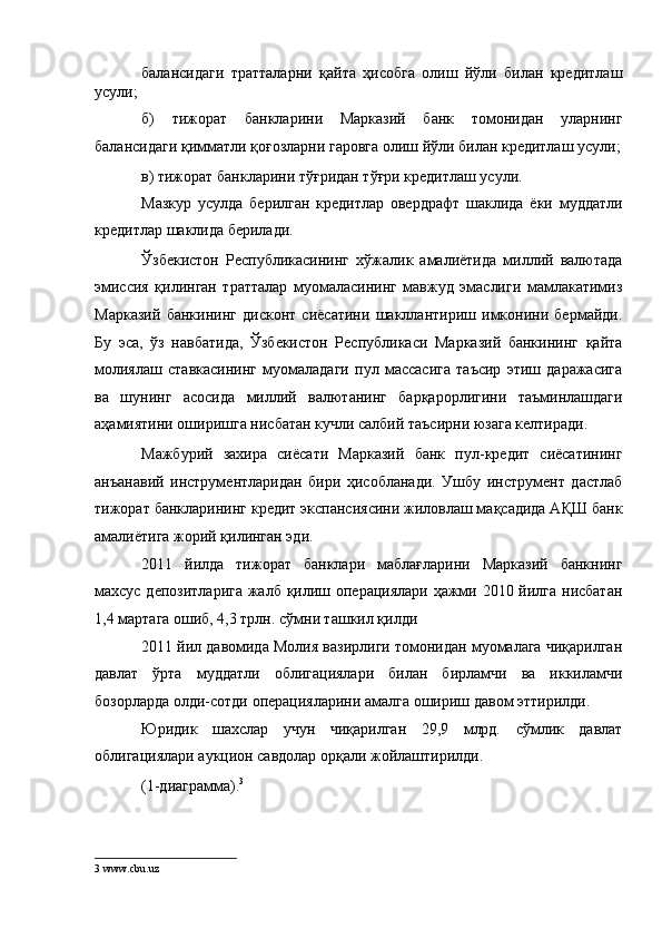 балансидаги   тратталарни   қайта   ҳисобга   олиш   йўли   билан   кредитлаш
усули; 
б)   тижорат   банкларини   Марказий   банк   томонидан   уларнинг
балансидаги қимматли қоғозларни гаровга олиш йўли билан кредитлаш усули;
в) тижорат банкларини тўғридан тўғри кредитлаш усули. 
Мазкур   усулда   берилган   кредитлар   овердрафт   шаклида   ёки   муддатли
кредитлар шаклида берилади. 
Ўзбекистон   Республикасининг   хўжалик   амалиётида   миллий   валютада
эмиссия   қилинган   тратталар   муомаласининг   мавжуд   эмаслиги   мамлакатимиз
Марказий   банкининг   дисконт   сиёсатини   шакллантириш   имконини   бермайди.
Бу   эса,   ўз   навбатида,   Ўзбекистон   Республикаси   Марказий   банкининг   қайта
молиялаш   ставкасининг   муомаладаги   пул   массасига   таъсир   этиш   даражасига
ва   шунинг   асосида   миллий   валютанинг   барқарорлигини   таъминлашдаги
аҳамиятини оширишга нисбатан кучли салбий таъсирни юзага келтиради. 
Мажбурий   захира   сиёсати   Марказий   банк   пул-кредит   сиёсатининг
анъанавий   инструментларидан   бири   ҳисобланади.   Ушбу   инструмент   дастлаб
тижорат банкларининг кредит экспансиясини жиловлаш мақсадида АҚШ банк
амалиётига жорий қилинган эди. 
2011   йилда   тижорат   банклари   маблағларини   Марказий   банкнинг
махсус депозитларига  жалб қилиш операциялари ҳажми 2010 йилга нисбатан
1,4 мартага ошиб, 4,3 трлн. сўмни ташкил қилди 
2011 йил давомида Молия вазирлиги томонидан муомалага чиқарилган
давлат   ўрта   муддатли   облигациялари   билан   бирламчи   ва   иккиламчи
бозорларда олди-сотди операцияларини амалга ошириш давом эттирилди. 
Юридик   шахслар   учун   чиқарилган   29,9   млрд.   сўмлик   давлат
облигациялари аукцион савдолар орқали жойлаштирилди. 
(1-диаграмма). 3
 
 
3  www.cbu.uz  