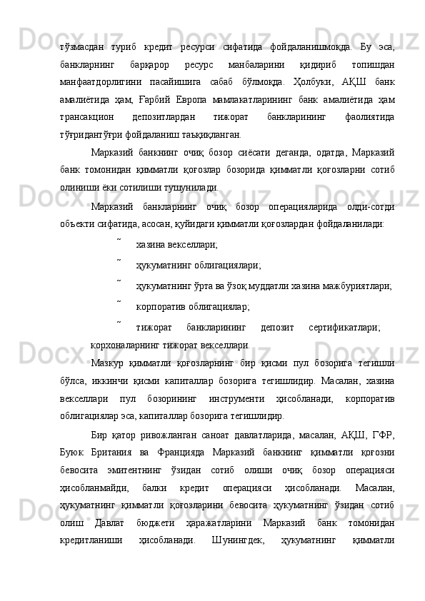 тўзмасдан   туриб   кредит   ресурси   сифатида   фойдаланишмоқда.   Бу   эса,
банкларнинг   барқарор   ресурс   манбаларини   қидириб   топишдан
манфаатдорлигини   пасайишига   сабаб   бўлмоқда.   Ҳолбуки,   АҚШ   банк
амалиётида   ҳам,   Ғарбий   Европа   мамлакатларининг   банк   амалиётида   ҳам
трансакцион   депозитлардан   тижорат   банкларининг   фаолиятида
тўғридантўғри фойдаланиш таъқиқланган. 
Марказий   банкнинг   очиқ   бозор   сиёсати   деганда,   одатда,   Марказий
банк   томонидан   қимматли   қоғозлар   бозорида   қимматли   қоғозларни   сотиб
олиниши ёки сотилиши тушунилади. 
Марказий   банкларнинг   очиқ   бозор   операцияларида   олди-сотди
объекти сифатида, асосан, қуйидаги қимматли қоғозлардан фойдаланилади: 
 хазина векселлари; 
 ҳукуматнинг облигациялари; 
 ҳукуматнинг ўрта ва ўзоқ муддатли хазина мажбуриятлари; 
 корпоратив облигациялар; 
 тижорат   банкларининг   депозит   сертификатлари;  
корхоналарнинг тижорат векселлари. 
Мазкур   қимматли   қоғозларнинг   бир   қисми   пул   бозорига   тегишли
бўлса,   иккинчи   қисми   капиталлар   бозорига   тегишлидир.   Масалан,   хазина
векселлари   пул   бозорининг   инструменти   ҳисобланади,   корпоратив
облигациялар эса, капиталлар бозорига тегишлидир. 
Бир   қатор   ривожланган   саноат   давлатларида,   масалан,   АҚШ,   ГФР,
Буюк   Британия   ва   Францияда   Марказий   банкнинг   қимматли   қоғозни
бевосита   эмитентнинг   ўзидан   сотиб   олиши   очиқ   бозор   операцияси
ҳисобланмайди,   балки   кредит   операцияси   ҳисобланади.   Масалан,
ҳукуматнинг   қимматли   қоғозларини   бевосита   ҳукуматнинг   ўзидан   сотиб
олиш   Давлат   бюджети   ҳаражатларини   Марказий   банк   томонидан
кредитланиши   ҳисобланади.   Шунингдек,   ҳукуматнинг   қимматли 