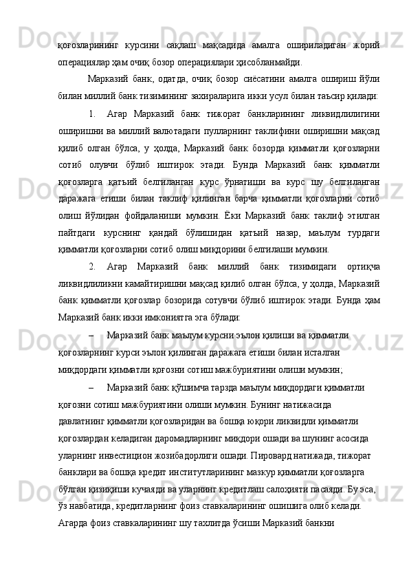 қоғозларининг   курсини   сақлаш   мақсадида   амалга   ошириладиган   жорий
операциялар ҳам очиқ бозор операциялари ҳисобланмайди. 
Марказий   банк,   одатда,   очиқ   бозор   сиёсатини   амалга   ошириш   йўли
билан миллий банк тизимининг захираларига икки усул билан таъсир қилади:
1. Агар   Марказий   банк   тижорат   банкларининг   ликвидлилигини
оширишни ва миллий валютадаги пулларнинг таклифини оширишни мақсад
қилиб   олган   бўлса,   у   ҳолда,   Марказий   банк   бозорда   қимматли   қоғозларни
сотиб   олувчи   бўлиб   иштирок   этади.   Бунда   Марказий   банк   қимматли
қоғозларга   қатъий   белгиланган   курс   ўрнатиши   ва   курс   шу   белгиланган
даражага   етиши   билан   таклиф   қилинган   барча   қимматли   қоғозларни   сотиб
олиш   йўлидан   фойдаланиши   мумкин.   Ёки   Марказий   банк   таклиф   этилган
пайтдаги   курснинг   қандай   бўлишидан   қатъий   назар,   маълум   турдаги
қимматли қоғозларни сотиб олиш миқдорини белгилаши мумкин. 
2. Агар   Марказий   банк   миллий   банк   тизимидаги   ортиқча
ликвидлиликни камайтиришни мақсад қилиб олган бўлса, у ҳолда, Марказий
банк  қимматли қоғозлар   бозорида  сотувчи  бўлиб  иштирок этади.  Бунда   ҳам
Марказий банк икки имкониятга эга бўлади: 
– Марказий банк маълум курсни эълон қилиши ва қимматли 
қоғозларнинг курси эълон қилинган даражага етиши билан исталган 
миқдордаги қимматли қоғозни сотиш мажбуриятини олиши мумкин; 
– Марказий банк қўшимча тарзда маълум миқдордаги қимматли 
қоғозни сотиш мажбуриятини олиши мумкин. Бунинг натижасида 
давлатнинг қимматли қоғозларидан ва бошқа юқори ликвидли қимматли 
қоғозлардан келадиган даромадларнинг миқдори ошади ва шунинг асосида 
уларнинг инвестицион жозибадорлиги ошади. Пировард натижада, тижорат 
банклари ва бошқа кредит институтларининг мазкур қимматли қоғозларга 
бўлган қизиқиши кучаяди ва уларнинг кредитлаш салоҳияти пасаяди. Бу эса, 
ўз навбатида, кредитларнинг фоиз ставкаларининг ошишига олиб келади. 
Агарда фоиз ставкаларининг шу тахлитда ўсиши Марказий банкни  