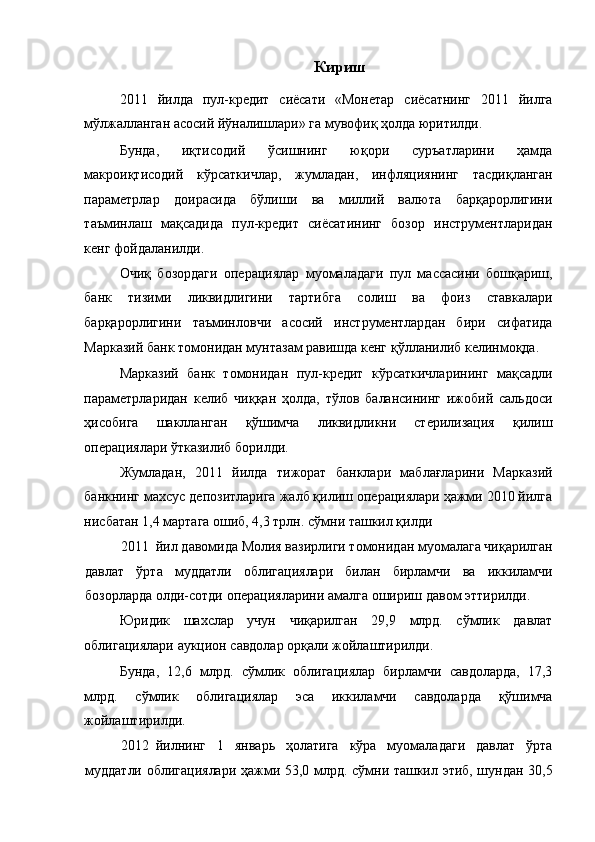 Кириш
2011   йилда   пул-кредит   сиёсати   «Монетар   сиёсатнинг   2011   йилга
мўлжалланган асосий йўналишлари» га мувофиқ ҳолда юритилди. 
Бунда,   иқтисодий   ўсишнинг   юқори   суръатларини   ҳамда
макроиқтисодий   кўрсаткичлар,   жумладан,   инфляциянинг   тасдиқланган
параметрлар   доирасида   бўлиши   ва   миллий   валюта   барқарорлигини
таъминлаш   мақсадида   пул-кредит   сиёсатининг   бозор   инструментларидан
кенг фойдаланилди. 
Очиқ   бозордаги   операциялар   муомаладаги   пул   массасини   бошқариш,
банк   тизими   ликвидлигини   тартибга   солиш   ва   фоиз   ставкалари
барқарорлигини   таъминловчи   асосий   инструментлардан   бири   сифатида
Марказий банк томонидан мунтазам равишда кенг қўлланилиб келинмоқда. 
Марказий   банк   томонидан   пул-кредит   кўрсаткичларининг   мақсадли
параметрларидан   келиб   чиққан   ҳолда,   тўлов   балансининг   ижобий   сальдоси
ҳисобига   шаклланган   қўшимча   ликвидликни   стерилизация   қилиш
операциялари ўтказилиб борилди. 
Жумладан,   2011   йилда   тижорат   банклари   маблағларини   Марказий
банкнинг махсус депозитларига жалб қилиш операциялари ҳажми 2010 йилга
нисбатан 1,4 мартага ошиб, 4,3 трлн. сўмни ташкил қилди  
2011 йил давомида Молия вазирлиги томонидан муомалага чиқарилган
давлат   ўрта   муддатли   облигациялари   билан   бирламчи   ва   иккиламчи
бозорларда олди-сотди операцияларини амалга ошириш давом эттирилди. 
Юридик   шахслар   учун   чиқарилган   29,9   млрд.   сўмлик   давлат
облигациялари аукцион савдолар орқали жойлаштирилди. 
Бунда,   12,6   млрд.   сўмлик   облигациялар   бирламчи   савдоларда,   17,3
млрд.   сўмлик   облигациялар   эса   иккиламчи   cавдоларда   қўшимча
жойлаштирилди. 
2012 йилнинг   1   январь   ҳолатига   кўра   муомаладаги   давлат   ўрта
муддатли облигациялари ҳажми 53,0 млрд. сўмни ташкил этиб, шундан 30,5 