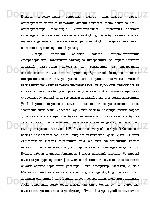 Валюта   интервенцияси   доирасида   амалга   ошириладиган   валюта
операциялари   хорижий   валютани   миллий   валютага   сотиб   олиш   ва   сотиш
операцияларидан   иборатдир.   Республикамизда   интервенция   воситаси
сифатида ишлатилаётган базавий валюта АҚШ доллари бўлганлиги сабабли,
шу мақсадда амалга оширилаётган операциялар АҚШ долларини сотиб олиш
ва сотиш операцияларидан иборатдир. 
Одатда,   марказий   банклар   валюта   интервенциясининг
самарадорлигини   таъминлаш   мақсадида   интервенция   фондидан   сотилган
хорижий   валютадаги   маблағларнинг   миқдорини   ва   интервенция
ҳисобарқамининг қолдиғини сир тутадилар. Бунинг сабаби шундаки, валюта
интервенциясининг   самарадорлиги   деганда   унинг   воситасида   миллий
валютанинг   хорижий   валютага   нисбатан   алмашув   курсининг   фавқулодда   ва
кескин тебранишига барҳам берилиши ҳисобланади. Агар хўжалик юритувчи
субъектлар  Марказий  банк томонидан хорижий валютани  сотиш ҳажмининг
ўсиб   бориши   шароитида   миллий   валютанинг   қадрсизланиши   давом
этаётганлигини   сезиб   қолсалар,   бу   ҳолат   валюта   бозорида   руҳий   ваҳима
ҳолатини   юзага   келтиради   ва   бунинг   натижасида   хорижий   валютага   бўлган
талаб   кескин   ортиши   мумкин.   Бунга   халқаро   амалиётдан   кўплаб   мисоллар
келтириш мумкин. Масалан, 1992 йилнинг сентябр ойида Ғарбий Европадаги
валюта   бозорларида   юз   берган   инқироз   натижасида   Буюк   Британия   фунт
стерлинги   ва   Италия   лирасининг   номинал   алмашув   курсининг   кескин
пасайиб   кетиши   натижасида   улар   Европа   валюта   тизимидан   чиқиб   кетди.
Бунинг   сабаби   шундаки,   Англия   ва   Италия   марказий   банклари   ўз   миллий
валюталари   курсларининг   фавқулодда   тебранишига   валюта   интервенцияси
орқали   барҳам   беришнинг   уддасидан   чиқа   олмадилар.   Масалан,   Англия
Марказий   банки   валюта   интервенцияси   доирасида   АҚШ   долларини   сотиш
ҳажмини ошириши билан Лондон валюта бозори иштирокчилари томонидан
АҚШ   долларини   сотиб   олиш   ҳажми   ҳам   ошиб   борди.   Бунинг   оқибатида
валюта   интервенцияси   самара   бермади.   Чунки   бозорда   руҳий   ваҳима   кучли