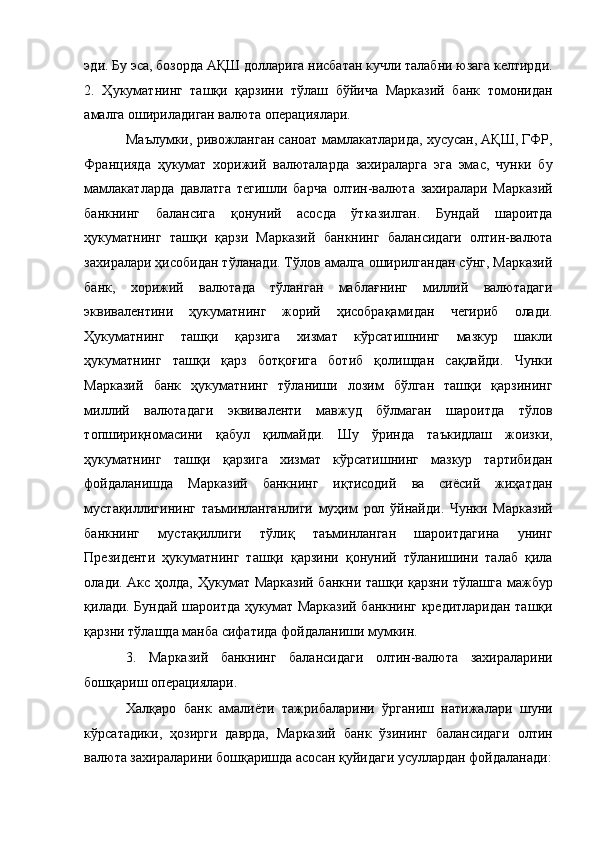 эди. Бу эса, бозорда АҚШ долларига нисбатан кучли талабни юзага келтирди.
2.   Ҳукуматнинг   ташқи   қарзини   тўлаш   бўйича   Марказий   банк   томонидан
амалга ошириладиган валюта операциялари. 
Маълумки, ривожланган саноат мамлакатларида, хусусан, АҚШ, ГФР,
Францияда   ҳукумат   хорижий   валюталарда   захираларга   эга   эмас,   чунки   бу
мамлакатларда   давлатга   тегишли   барча   олтин-валюта   захиралари   Марказий
банкнинг   балансига   қонуний   асосда   ўтказилган.   Бундай   шароитда
ҳукуматнинг   ташқи   қарзи   Марказий   банкнинг   балансидаги   олтин-валюта
захиралари ҳисобидан тўланади. Тўлов амалга оширилгандан сўнг, Марказий
банк,   хорижий   валютада   тўланган   маблағнинг   миллий   валютадаги
эквивалентини   ҳукуматнинг   жорий   ҳисобрақамидан   чегириб   олади.
Ҳукуматнинг   ташқи   қарзига   хизмат   кўрсатишнинг   мазкур   шакли
ҳукуматнинг   ташқи   қарз   ботқоғига   ботиб   қолишдан   сақлайди.   Чунки
Марказий   банк   ҳукуматнинг   тўланиши   лозим   бўлган   ташқи   қарзининг
миллий   валютадаги   эквиваленти   мавжуд   бўлмаган   шароитда   тўлов
топшириқномасини   қабул   қилмайди.   Шу   ўринда   таъкидлаш   жоизки,
ҳукуматнинг   ташқи   қарзига   хизмат   кўрсатишнинг   мазкур   тартибидан
фойдаланишда   Марказий   банкнинг   иқтисодий   ва   сиёсий   жиҳатдан
мустақиллигининг   таъминланганлиги   муҳим   рол   ўйнайди.   Чунки   Марказий
банкнинг   мустақиллиги   тўлиқ   таъминланган   шароитдагина   унинг
Президенти   ҳукуматнинг   ташқи   қарзини   қонуний   тўланишини   талаб   қила
олади. Акс ҳолда, Ҳукумат Марказий банкни ташқи қарзни тўлашга мажбур
қилади. Бундай шароитда ҳукумат Марказий банкнинг кредитларидан ташқи
қарзни тўлашда манба сифатида фойдаланиши мумкин. 
3.   Марказий   банкнинг   балансидаги   олтин-валюта   захираларини
бошқариш операциялари. 
Халқаро   банк   амалиёти   тажрибаларини   ўрганиш   натижалари   шуни
кўрсатадики,   ҳозирги   даврда,   Марказий   банк   ўзининг   балансидаги   олтин
валюта захираларини бошқаришда асосан қуйидаги усуллардан фойдаланади: 