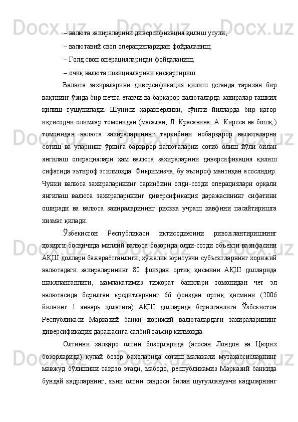 – валюта захираларини диверсификация қилиш усули; 
– валютавий своп операцияларидан фойдаланиш; 
– Голд своп операцияларидан фойдаланиш; 
– очиқ валюта позицияларини қисқартириш. 
Валюта   захираларини   диверсификация   қилиш   деганда   тарихан   бир
вақтнинг ўзида бир нечта етакчи ва барқарор валюталарда захиралар ташкил
қилиш   тушунилади.   Шуниси   ҳарактерлики,   сўнгги   йилларда   бир   қатор
иқтисодчи   олимлар   томонидан   (масалан,  Л.   Красавина,   А.   Киреев   ва   бошқ.)
томонидан   валюта   захираларининг   таркибини   нобарқарор   валюталарни
сотиш   ва   уларнинг   ўрнига   барқарор   валюталарни   сотиб   олиш   йўли   билан
янгилаш   операциялари   ҳам   валюта   захираларини   диверсификация   қилиш
сифатида эътироф этилмоқда. Фикримизча, бу эътироф мантиқан асослидир.
Чунки   валюта   захираларининг   таркибини   олди-сотди   операциялари   орқали
янгилаш   валюта   захираларининг   диверсификация   даражасининг   сифатини
оширади   ва   валюта   захираларининг   рискка   учраш   хавфини   пасайтиришга
хизмат қилади. 
Ўзбекистон   Республикаси   иқтисодиётини   ривожлантиришнинг
ҳозирги босқичида миллий валюта бозорида олди-сотди объекти вазифасини
АҚШ доллари бажараётганлиги, хўжалик юритувчи субъектларнинг хорижий
валютадаги   захираларининг   80   фоиздан   ортиқ   қисмини   АҚШ   долларида
шаклланганлиги,   мамлакатимиз   тижорат   банклари   томонидан   чет   эл
валютасида   берилган   кредитларнинг   66   фоиздан   ортиқ   қисмини   (2006
йилнинг   1   январь   ҳолатига)   АҚШ   долларида   берилганлиги   Ўзбекистон
Республикаси   Марказий   банки   хорижий   валюталардаги   захираларининг
диверсификация даражасига салбий таъсир қилмоқда. 
Олтинни   халқаро   олтин   бозорларида   (асосан   Лондон   ва   Цюрих
бозорларида)   қулай   бозор   баҳоларида   сотиш   малакали   мутахассисларнинг
мавжуд   бўлишини   тақозо   этади,   мабодо,   республикамиз   Марказий   банкида
бундай   кадрларнинг,   яъни   олтин   савдоси   билан   шуғулланувчи   кадрларнинг 