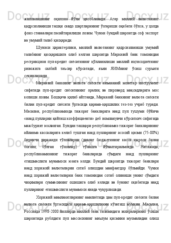 жиловлашнинг   оқилона   йўли   ҳисобланади.   Агар   миллий   валютанинг
қадрсизланиши ташқи савдо шартларининг ўзгариши оқибати бўлса, у ҳолда
фоиз ставкалари пасайтирилиши лозим. Чунки бундай шароитда соф экспорт
ва умумий талаб қисқаради. 
Шуниси   ҳарактерлики,   миллий   валютанинг   қадрсизланиши   умумий
талабнинг   қисқаришига   олиб   келган   шароитда   Марказий   банк   томонидан
рестрикцион   пул-кредит   сиёсатининг   қўлланилиши   миллий   иқтисодиётнинг
ривожига   салбий   таъсир   кўрсатади,   яъни   ЯИМнинг   ўсиш   суръати
секинлашади. 
Марказий   банкнинг   валюта   сиёсати   анъанавий   монетар   инструмент
сифатида   пул-кредит   сиёсатининг   оралиқ   ва   пировард   мақсадларига   мос
келиши лозим. Бошқача қилиб айтганда, Марказий банкнинг валюта сиёсати
билан   пул-кредит   сиёсати   ўртасида   қарама-қаршилик   тез-тез   учраб   туради.
Масалан,   республикамизда   тижорат   банкларига   нақд   пул   тушуми   бўйича
«нақд пулларни қайтиш коэффициенти» деб номланувчи кўрсаткич сифатида
мажбурият юкланган. Бундан ташқари республикамиз тижорат банкларининг
айланма   кассаларига   келиб   тушган   нақд   пулларнинг   асосий   қисми   (75-80%)
биринчи   даражади   тўловларни   (давлат   бюджетининг   касса   ижроси   билан
боғлиқ   бўлган   тўловлар)   тўлашга   йўналтирилмоқда.   Натижада,
республикамизнинг   тижорат   банкларида   сўмдаги   нақд   пулларнинг
етишмаслиги   муаммоси   юзага   келди.   Бундай   шароитда   тижорат   банклари
нақд   хорижий   валюталарни   сотиб   олишдан   манфаатдор   бўлмайди.   Чунки
нақд   хорижий   валюталарни   банк   томонидан   сотиб   олиниши   унинг   сўмдаги
чиқимлари   суммасининг   ошишига   олиб   келади   ва   бунинг   оқибатида   нақд
пулларнинг етишмаслиги муаммоси янада чуқурлашади. 
Хорижий мамлакатларнинг амалиётида ҳам пул-кредит сиёсати билан
валюта   сиёсати   ўртасидаги   қарама-қаршиликни   кўзатиш   мумкин.   Масалан,
Россияда 1998-2000 йилларда миллий банк тизимидаги захираларнинг ўсиши
шароитида   рублдаги   пул   массасининг   маълум   қисмини   муомаладан   олиш 