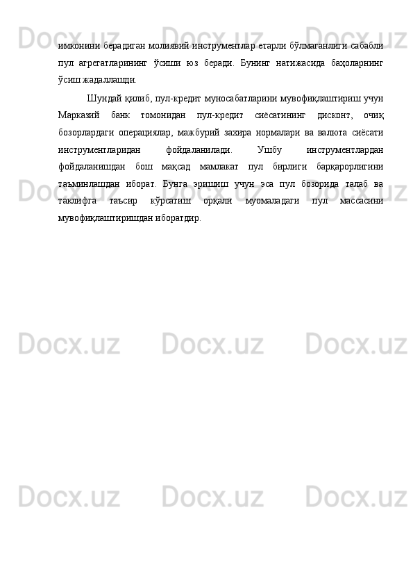 имконини берадиган  молиявий инструментлар етарли бўлмаганлиги сабабли
пул   агрегатларининг   ўсиши   юз   беради.   Бунинг   натижасида   баҳоларнинг
ўсиш жадаллашди. 
Шундай қилиб, пул-кредит муносабатларини мувофиқлаштириш учун
Марказий   банк   томонидан   пул-кредит   сиёсатининг   дисконт,   очиқ
бозорлардаги   операциялар,   мажбурий   захира   нормалари   ва   валюта   сиёсати
инструментларидан   фойдаланилади.   Ушбу   инструментлардан
фойдаланишдан   бош   мақсад   мамлакат   пул   бирлиги   барқарорлигини
таъминлашдан   иборат.   Бунга   эришиш   учун   эса   пул   бозорида   талаб   ва
таклифга   таъсир   кўрсатиш   орқали   муомаладаги   пул   массасини
мувофиқлаштиришдан иборатдир.  
  
