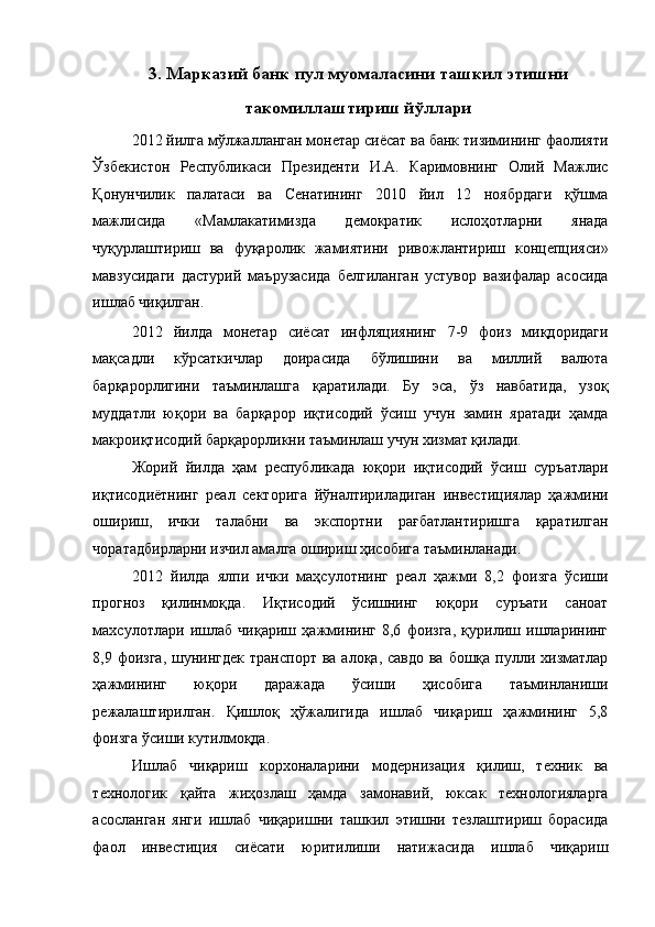 3.   Марказий банк пул муомаласини ташкил этишни
такомиллаштириш йўллари
2012 йилга мўлжалланган монетар сиёсат ва банк тизимининг фаолияти
Ўзбекистон   Республикаси   Президенти   И.А.   Каримовнинг   Олий   Мaжлис
Қонунчилик   пaлaтaси   вa   Сeнaтининг   2010   йил   12   ноябрдаги   қўшмa
мaжлисидa   «Мaмлaкaтимиздa   дeмокрaтик   ислоҳотлaрни   янaдa
чуқурлaштириш   вa   фуқaролик   жaмиятини   ривожлaнтириш   концeпцияси»
мавзусидаги   дастурий   маърузасида   белгиланган   устувор   вазифалар   асосида
ишлаб чиқилган. 
2012   йилда   монетар   сиёсат   инфляциянинг   7-9   фоиз   миқдоридаги
мақсадли   кўрсаткичлар   доирасида   бўлишини   ва   миллий   валюта
барқарорлигини   таъминлашга   қаратилади.   Бу   эса,   ўз   навбатида,   узоқ
муддатли   юқори   ва   барқарор   иқтисодий   ўсиш   учун   замин   яратади   ҳамда
макроиқтисодий барқарорликни таъминлаш учун хизмат қилади. 
Жорий   йилда   ҳам   республикада   юқори   иқтисодий   ўсиш   суръатлари
иқтисодиётнинг   реал   секторига   йўналтириладиган   инвестициялар   ҳажмини
ошириш,   ички   талабни   ва   экспортни   рағбатлантиришга   қаратилган
чоратадбирларни изчил амалга ошириш ҳисобига таъминланади. 
2012   йилда   ялпи   ички   маҳсулотнинг   реал   ҳажми   8,2   фоизга   ўсиши
прогноз   қилинмоқда.   Иқтисодий   ўсишнинг   юқори   суръати   саноат
махсулотлари   ишлаб   чиқариш   ҳажмининг   8,6   фоизга,   қурилиш   ишларининг
8,9 фоизга,  шунингдек  транспорт ва  алоқа, савдо ва  бошқа пулли хизматлар
ҳажмининг   юқори   даражада   ўсиши   ҳисобига   таъминланиши
режалаштирилган.   Қишлоқ   ҳўжалигида   ишлаб   чиқариш   ҳажмининг   5,8
фоизга ўсиши кутилмоқда. 
Ишлаб   чиқариш   корxоналарини   модернизация   қилиш,   теxник   ва
теxнологик   қайта   жиҳозлаш   ҳамда   замонавий,   юксак   теxнологияларга
асосланган   янги   ишлаб   чиқаришни   ташкил   этишни   тезлаштириш   борасида
фаол   инвестиция   сиёсати   юритилиши   натижасида   ишлаб   чиқариш 