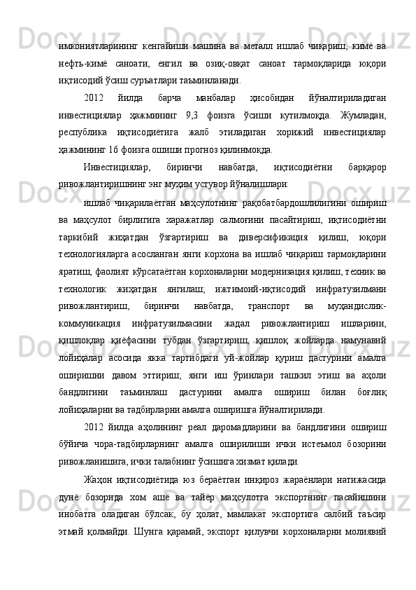 имкониятларининг   кенгайиши   машина   ва   металл   ишлаб   чиқариш,   кимё   ва
нефть-кимё   саноати,   енгил   ва   озиқ-овқат   саноат   тармоқларида   юқори
иқтисодий ўсиш суръатлари таъминланади. 
2012   йилда   барча   манбалар   ҳисобидан   йўналтириладиган
инвестициялар   ҳажмининг   9,3   фоизга   ўсиши   кутилмоқда.   Жумладан,
республика   иқтисодиётига   жалб   этиладиган   хорижий   инвестициялар
ҳажмининг 16 фоизга ошиши прогноз қилинмоқда. 
Инвестициялар,   биринчи   навбатда,   иқтисодиётни   барқарор
ривожлантиришнинг энг муҳим устувор йўналишлари: 
ишлаб   чиқарилаётган   маҳсулотнинг   рақобатбардошлилигини   ошириш
ва   маҳсулот   бирлигига   харажатлар   салмоғини   пасайтириш,   иқтисодиётни
таркибий   жиҳатдан   ўзгартириш   ва   диверсификация   қилиш,   юқори
технологияларга   асосланган   янги   корхона   ва   ишлаб   чиқариш   тармоқларини
яратиш, фаолият кўрсатаётган корхоналарни модернизация қилиш, техник ва
технологик   жиҳатдан   янгилаш;   ижтимоий-иқтисодий   инфратузилмани
ривожлантириш,   биринчи   навбатда,   транспорт   ва   муҳандислик-
коммуникация   инфратузилмасини   жадал   ривожлантириш   ишларини,
қишлоқлар   қиёфасини   тубдан   ўзгартириш,   қишлоқ   жойларда   намунавий
лойиҳалар   асосида   якка   тартибдаги   уй-жойлар   қуриш   дастурини   амалга
оширишни   давом   эттириш;   янги   иш   ўринлари   ташкил   этиш   ва   аҳоли
бандлигини   таъминлаш   дастурини   амалга   ошириш   билан   боғлиқ
лойиҳаларни ва тадбирларни амалга оширишга йўналтирилади.  
2012   йилда   аҳолининг   реал   даромадларини   ва   бандлигини   ошириш
бўйича   чора-тадбирларнинг   амалга   оширилиши   ички   истеъмол   бозорини
ривожланишига, ички талабнинг ўсишига хизмат қилади. 
Жаҳон   иқтисодиётида   юз   бераётган   инқироз   жараёнлари   натижасида
дунё   бозорида   хом   ашё   ва   тайёр   маҳсулотга   экспортнинг   пасайишини
инобатга   оладиган   бўлсак,   бу   ҳолат,   мамлакат   экспортига   салбий   таъсир
этмай   қолмайди.   Шунга   қарамай,   экспорт   қилувчи   корхоналарни   молиявий 