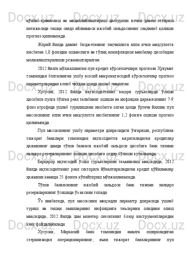 қўллаб-қувватлаш   ва   маҳаллийлаштириш   дастурини   изчил   давом   эттириш
натижасида   ташқи  савдо   айланмаси   ижобий  сальдосининг   сақланиб   қолиши
прогноз қилинмоқда. 
Жорий   йилда   давлат   бюджетининг   тақчиллиги   ялпи   ички   маҳсулотга
нисбатан 1,0 фоиздан ошмаслиги ва тўлиқ ноинфляцион манбалар ҳисобидан
молиялаштирилиши режалаштирилган. 
2012 йилга мўлжалланган пул-кредит кўрсаткичлари прогнози Ҳукумат
томонидан   белгиланган   ушбу  асосий   макроиқтисодий   кўрсаткичлар   прогноз
параметрларидан келиб чиққан ҳолда ишлаб чиқилган. 
Хусусан,   2012   йилда   иқтисодиётнинг   юқори   суръатларда   ўсиши
ҳисобига пулга бўлган реал талабнинг ошиши ва инфляция даражасининг 7-9
фоиз  атрофида  ушлаб  турилишини  инобатга  олган  ҳолда  ўртача  йиллик пул
массасининг   ялпи   ички   маҳсулотга   нисбатининг   1,2   фоизга   ошиши   прогноз
қилинмоқда. 
Пул   массасининг   ушбу   параметри   доирасидаги   ўзгариши,   республика
тижорат   банклари   томонидан   иқтисодиётга   ажратиладиган   кредитлар
ҳажмининг   ҳамда   тўлов   баланси   ижобий   сальдоси   ҳисобига   банк   тизими
халқаро резервларининг ошиши ҳисобига содир бўлиши кутилмоқда. 
Барқарор   иқтисодий   ўсиш   суръатларини   таъминлаш   мақсадида,   2012
йилда  иқтисодиётнинг  реал секторига  йўналтириладиган кредит  қўйилмалар
ҳажмини камида 25 фоизга кўпайтириш мўлжалланмоқда. 
Тўлов   балансининг   ижобий   сальдоси   банк   тизими   халқаро
резервларининг ўсишида ўз аксини топади. 
Ўз   навбатида,   пул   массасини   мақсадли   параметр   доирасида   ушлаб
туриш   ва   ташқи   омилларнинг   инфляцияга   таъсирини   олидини   олиш
мақсадида,   2012   йилда   ҳам   монетар   сиёсатнинг   бозор   инструментларидан
кенг фойдаланилади. 
Хусусан,   Марказий   банк   томонидан   амалга   ошириладиган
стерилизация   операцияларининг,   яъни   тижорат   банкларининг   пул 