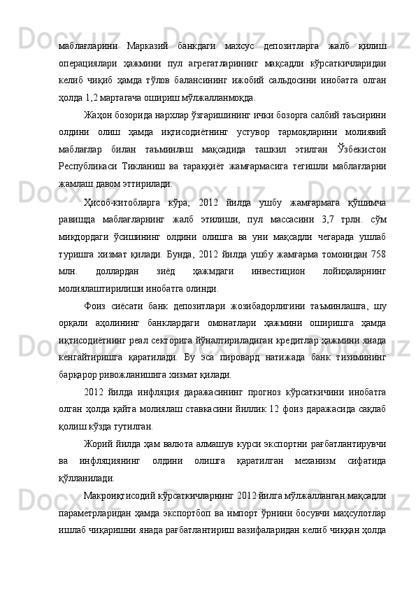 маблағларини   Марказий   банкдаги   махсус   депозитларга   жалб   қилиш
операциялари   ҳажмини   пул   агрегатларининг   мақсадли   кўрсаткичларидан
келиб   чиқиб   ҳамда   тўлов   балансининг   ижобий   сальдосини   инобатга   олган
ҳолда 1,2 мартагача ошириш мўлжалланмоқда. 
Жаҳон бозорида нархлар ўзгаришининг ички бозорга салбий таъсирини
олдини   олиш   ҳамда   иқтисодиётнинг   устувор   тармоқларини   молиявий
маблағлар   билан   таъминлаш   мақсадида   ташкил   этилган   Ўзбекистон
Республикаси   Тикланиш   ва   тараққиёт   жамғармасига   тегишли   маблағларни
жамлаш давом эттирилади. 
Ҳисоб-китобларга   кўра,   2012   йилда   ушбу   жамғармага   қўшимча
равишда   маблағларнинг   жалб   этилиши,   пул   массасини   3,7   трлн.   сўм
миқдордаги   ўсишининг   олдини   олишга   ва   уни   мақсадли   чегарада   ушлаб
туришга   хизмат   қилади.   Бунда,   2012   йилда   ушбу   жамғарма   томонидан   758
млн.   доллардан   зиёд   ҳажмдаги   инвестицион   лойиҳаларнинг
молиялаштирилиши инобатга олинди. 
Фоиз   сиёсати   банк   депозитлари   жозибадорлигини   таъминлашга,   шу
орқали   аҳолининг   банклардаги   омонатлари   ҳажмини   оширишга   ҳамда
иқтисодиётнинг реал секторига йўналтириладиган кредитлар ҳажмини янада
кенгайтиришга   қаратилади.   Бу   эса   пировард   натижада   банк   тизимининг
барқарор ривожланишига хизмат қилади. 
2012   йилда   инфляция   даражасининг   прогноз   кўрсаткичини   инобатга
олган  ҳолда  қайта   молиялаш  ставкасини  йиллик  12  фоиз  даражасида  сақлаб
қолиш кўзда тутилган. 
Жорий  йилда  ҳам   валюта  алмашув   курси  экспортни  рағбатлантирувчи
ва   инфляциянинг   олдини   олишга   қаратилган   механизм   сифатида
қўлланилади. 
Макроиқтисодий кўрсаткичларнинг 2012 йилга мўлжалланган мақсадли
параметрларидан   ҳамда   экспортбоп   ва   импорт   ўрнини   босувчи   маҳсулотлар
ишлаб чиқаришни янада рағбатлантириш вазифаларидан келиб чиққан ҳолда 