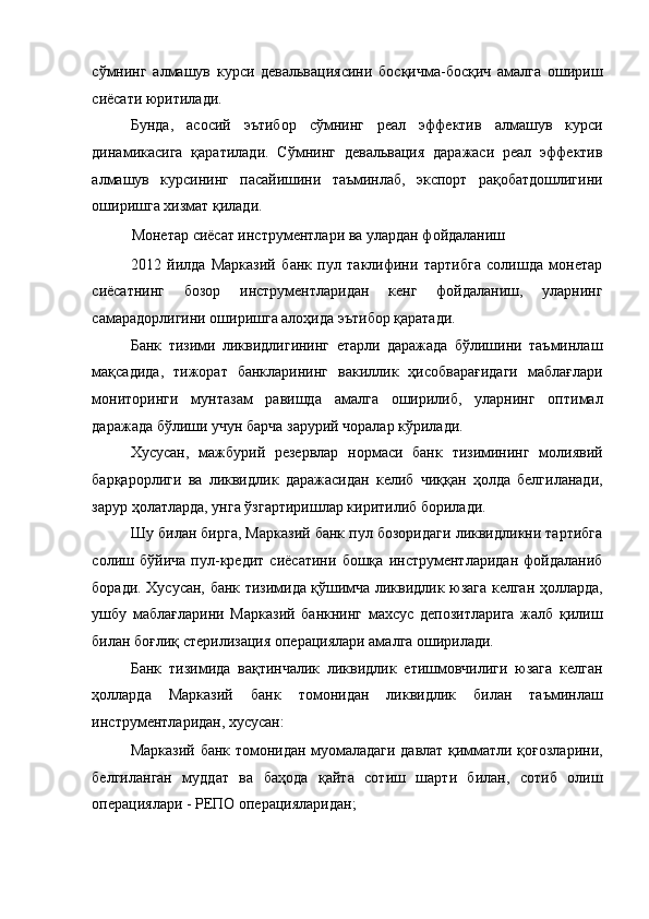 сўмнинг   алмашув   курси   девальвациясини   босқичма-босқич   амалга   ошириш
сиёсати юритилади. 
Бунда,   асосий   эътибор   сўмнинг   реал   эффектив   алмашув   курси
динамикасига   қаратилади.   Сўмнинг   девальвация   даражаси   реал   эффектив
алмашув   курсининг   пасайишини   таъминлаб,   экспорт   рақобатдошлигини
оширишга хизмат қилади. 
Монетар сиёсат инструментлари ва улардан фойдаланиш 
2012   йилда   Марказий   банк   пул   таклифини   тартибга   солишда   монетар
сиёсатнинг   бозор   инструментларидан   кенг   фойдаланиш,   уларнинг
самарадорлигини оширишга алоҳида эътибор қаратади. 
Банк   тизими   ликвидлигининг   етарли   даражада   бўлишини   таъминлаш
мақсадида,   тижорат   банкларининг   вакиллик   ҳисобварағидаги   маблағлари
мониторинги   мунтазам   равишда   амалга   оширилиб,   уларнинг   оптимал
даражада бўлиши учун барча зарурий чоралар кўрилади. 
Хусусан,   мажбурий   резервлар   нормаси   банк   тизимининг   молиявий
барқарорлиги   ва   ликвидлик   даражасидан   келиб   чиққан   ҳолда   белгиланади,
зарур ҳолатларда, унга ўзгартиришлар киритилиб борилади. 
Шу билан бирга, Марказий банк пул бозоридаги ликвидликни тартибга
солиш   бўйича   пул-кредит   сиёсатини   бошқа   инструментларидан   фойдаланиб
боради. Хусусан, банк тизимида қўшимча ликвидлик юзага келган ҳолларда,
ушбу   маблағларини   Марказий   банкнинг   махсус   депозитларига   жалб   қилиш
билан боғлиқ стерилизация операциялари амалга оширилади. 
Банк   тизимида   вақтинчалик   ликвидлик   етишмовчилиги   юзага   келган
ҳолларда   Марказий   банк   томонидан   ликвидлик   билан   таъминлаш
инструментларидан, хусусан: 
Марказий банк томонидан муомаладаги давлат қимматли қоғозларини,
белгиланган   муддат   ва   баҳода   қайта   сотиш   шарти   билан,   сотиб   олиш
операциялари - РЕПО операцияларидан;  