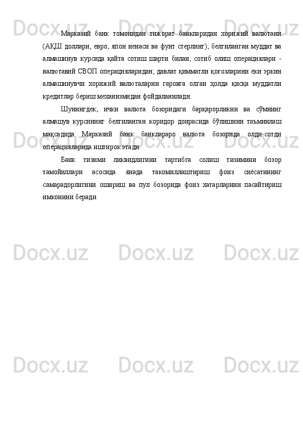 Марказий   банк   томонидан   тижорат   банкларидан   хорижий   валютани
(АҚШ доллари, евро, япон иенаси ва фунт стерлинг), белгиланган муддат ва
алмашинув   курсида   қайта   сотиш   шарти   билан,   сотиб   олиш   операциялари   -
валютавий СВОП операцияларидан; давлат қимматли қоғозларини ёки эркин
алмашинувчи   хорижий   валюталарни   гаровга   олган   ҳолда   қисқа   муддатли
кредитлар бериш механизмидан фойдаланилади. 
Шунингдек,   ички   валюта   бозоридаги   барқарорликни   ва   сўмнинг
алмашув   курсининг   белгиланган   коридор   доирасида   бўлишини   таъминлаш
мақсадида   Марказий   банк   банклараро   валюта   бозорида   олди-сотди
операцияларида иштирок этади. 
Банк   тизими   ликвидлигини   тартибга   солиш   тизимини   бозор
тамойиллари   асосида   янада   такомиллаштириш   фоиз   сиёсатининг
самарадорлигини   ошириш   ва   пул   бозорида   фоиз   хатарларини   пасайтириш
имконини беради. 
  