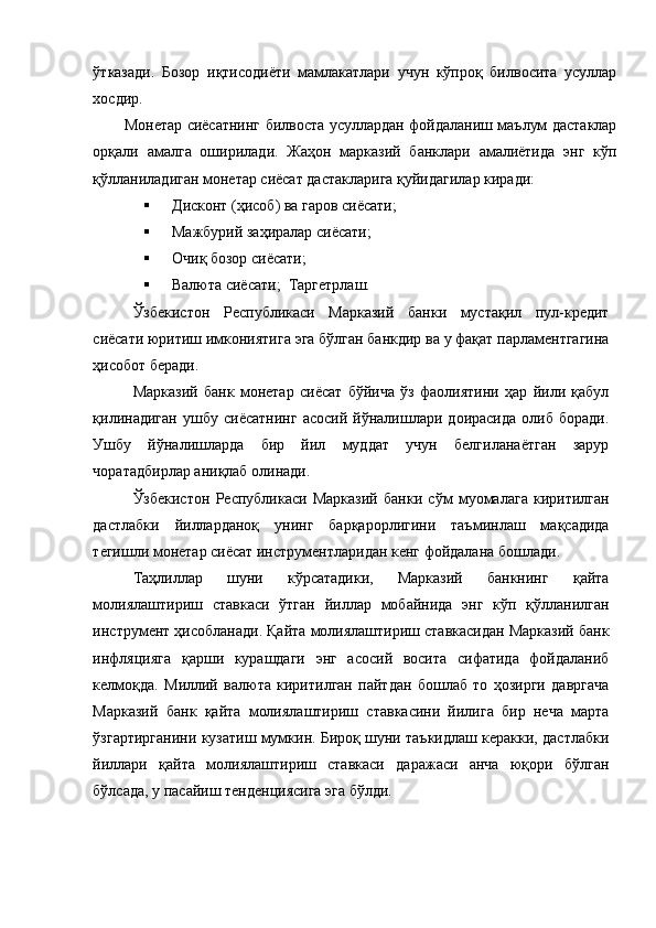 ўтказади.   Бозор   иқтисодиёти   мамлакатлари   учун   кўпроқ   билвосита   усуллар
хосдир. 
Монетар сиёсатнинг билвоста усуллардан фойдаланиш маълум дастаклар
орқали   амалга   оширилади.   Жаҳон   марказий   банклари   амалиётида   энг   кўп
қўлланиладиган монетар сиёсат дастакларига қуйидагилар киради: 
 Дисконт (ҳисоб) ва гаров сиёсати; 
 Мажбурий заҳиралар сиёсати; 
 Очиқ бозор сиёсати; 
 Валюта сиёсати;    Таргетрлаш. 
Ўзбекистон   Республикаси   Марказий   банки   мустақил   пул-кредит
сиёсати юритиш имкониятига эга бўлган банкдир ва у фақат парламентгагина
ҳисобот беради. 
Марказий   банк   монетар   сиёсат   бўйича   ўз   фаолиятини   ҳар   йили   қабул
қилинадиган   ушбу   сиёсатнинг   асосий   йўналишлари   доирасида   олиб   боради.
Ушбу   йўналишларда   бир   йил   муддат   учун   белгиланаётган   зарур
чоратадбирлар аниқлаб олинади. 
Ўзбекистон   Республикаси   Марказий   банки   сўм   муомалага   киритилган
дастлабки   йилларданоқ   унинг   барқарорлигини   таъминлаш   мақсадида
тегишли монетар сиёсат инструментларидан кенг фойдалана бошлади. 
Таҳлиллар   шуни   кўрсатадики,   Марказий   банкнинг   қайта
молиялаштириш   ставкаси   ўтган   йиллар   мобайнида   энг   кўп   қўлланилган
инструмент ҳисобланади. Қайта молиялаштириш ставкасидан Марказий банк
инфляцияга   қарши   курашдаги   энг   асосий   восита   сифатида   фойдаланиб
келмоқда.   Миллий   валюта   киритилган   пайтдан   бошлаб   то   ҳозирги   давргача
Марказий   банк   қайта   молиялаштириш   ставкасини   йилига   бир   неча   марта
ўзгартирганини кузатиш мумкин. Бироқ шуни таъкидлаш керакки, дастлабки
йиллари   қайта   молиялаштириш   ставкаси   даражаси   анча   юқори   бўлган
бўлсада, у пасайиш тенденциясига эга бўлди. 
  