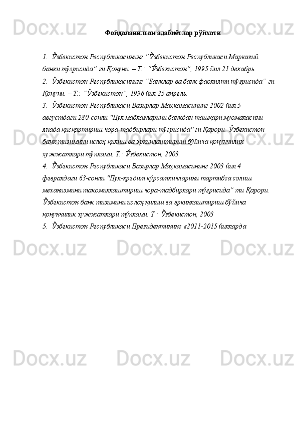 Фойдаланилган адабиётлар рўйхати
1. Ўзбекистон Республикасининг “Ўзбекистон Республикаси Марказий 
банки тўғрисида” ги Қонуни. – Т.: “Ўзбекистон”, 1995 йил 21 декабрь. 
2. Ўзбекистон Республикасининг “Банклар ва банк фаолияти тўғрисида” ги 
Қонуни. – Т.: “Ўзбекистон”, 1996 йил 25 апрель. 
3. Ўзбекистон Республикаси Вазирлар Маҳкамасининг 2002 йил 5 
августдаги 280-сонли "Пул маблағларини банкдан ташқари муомаласини 
янада қисқартириш чора-тадбирлари тўғрисида" ги Қарори. Ўзбекистон 
банк тизимини ислоҳ қилиш ва эркинлаштириш бўйича қонунчилик 
хужжатлари тўплами. Т.: Ўзбекистон, 2003. 
4. Ўзбекистон Республикаси Вазирлар Маҳкамасининг 2003 йил 4 
февралдаги 63-сонли "Пул-кредит кўрсаткичларини тартибга солиш 
механизмини такомиллаштириш чора-тадбирлари тўғрисида” ти Қарори. 
Ўзбекистон банк тизимини ислоҳ қилиш ва эркинлаштириш бўйича 
қонунчилик хужжатлари тўплами. Т.: Ўзбекистон, 2003 
5. Ўзбекистон Республикаси Президентининг «2011-2015 йилларда  