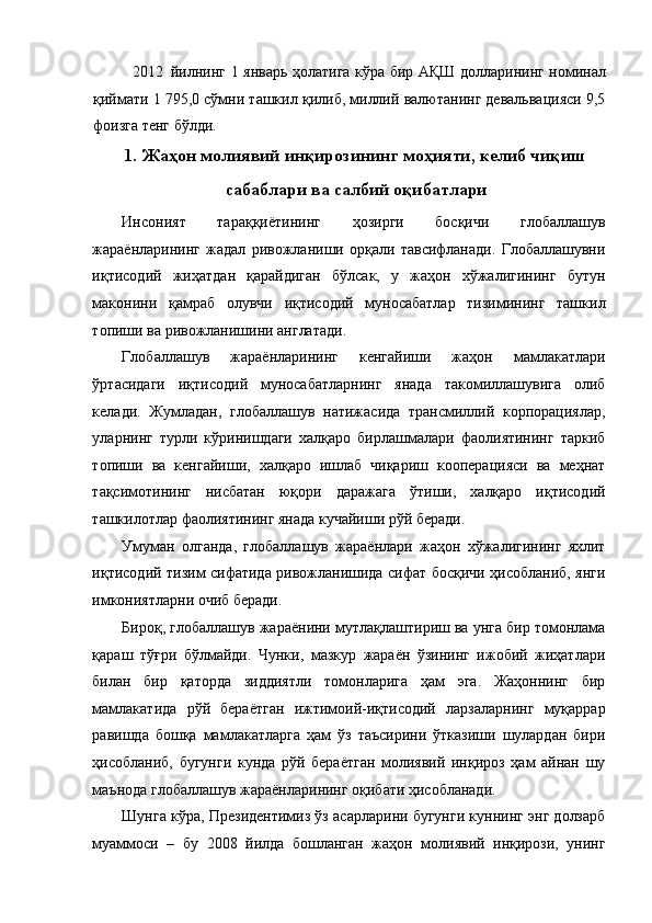 2012 йилнинг 1 январь ҳолатига кўра бир АҚШ долларининг номинал
қиймати 1 795,0 сўмни ташкил қилиб, миллий валютанинг девальвацияси 9,5
фоизга тенг бўлди. 
1.   Жаҳон молиявий инқирозининг моҳияти, келиб чиқиш
сабаблари ва салбий оқибатлари
Инсоният   тараққиётининг   ҳозирги   босқичи   глобаллашув
жараёнларининг   жадал   ривожланиши   орқали   тавсифланади.   Глобаллашувни
иқтисодий   жиҳатдан   қарайдиган   бўлсак,   у   жаҳон   хўжалигининг   бутун
маконини   қамраб   олувчи   иқтисодий   муносабатлар   тизимининг   ташкил
топиши ва ривожланишини англатади. 
Глобаллашув   жараёнларининг   кенгайиши   жаҳон   мамлакатлари
ўртасидаги   иқтисодий   муносабатларнинг   янада   такомиллашувига   олиб
келади.   Жумладан,   глобаллашув   натижасида   трансмиллий   корпорациялар,
уларнинг   турли   кўринишдаги   халқаро   бирлашмалари   фаолиятининг   таркиб
топиши   ва   кенгайиши,   халқаро   ишлаб   чиқариш   кооперацияси   ва   меҳнат
тақсимотининг   нисбатан   юқори   даражага   ўтиши,   халқаро   иқтисодий
ташкилотлар фаолиятининг янада кучайиши рўй беради. 
Умуман   олганда,   глобаллашув   жараёнлари   жаҳон   хўжалигининг   яхлит
иқтисодий тизим сифатида ривожланишида сифат босқичи ҳисобланиб, янги
имкониятларни очиб беради. 
Бироқ, глобаллашув жараёнини мутлақлаштириш ва унга бир томонлама
қараш   тўғри   бўлмайди.   Чунки,   мазкур   жараён   ўзининг   ижобий   жиҳатлари
билан   бир   қаторда   зиддиятли   томонларига   ҳам   эга.   Жаҳоннинг   бир
мамлакатида   рўй   бераётган   ижтимоий-иқтисодий   ларзаларнинг   муқаррар
равишда   бошқа   мамлакатларга   ҳам   ўз   таъсирини   ўтказиши   шулардан   бири
ҳисобланиб,   бугунги   кунда   рўй   бераётган   молиявий   инқироз   ҳам   айнан   шу
маънода глобаллашув жараёнларининг оқибати ҳисобланади. 
Шунга кўра, Президентимиз ўз асарларини бугунги куннинг энг долзарб
муаммоси   –   бу   2008   йилда   бошланган   жаҳон   молиявий   инқирози,   унинг 