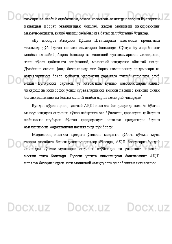 таъсири  ва салбий оқибатлари, юзага  келаётган  вазиятдан  чиқиш йўлларини
излашдан   иборат   эканлигидан   бошлаб,   жаҳон   молиявий   инқирозининг
мазмун-моҳияти, келиб чиқиш сабабларига батафсил тўхталиб ўтдилар. 
«Бу   инқироз   Америка   Қўшма   Штатларида   ипотекали   кредитлаш
тизимида   рўй   берган   танглик   ҳолатидан   бошланди.   Сўнгра   бу   жараённинг
миқёси   кенгайиб,   йирик   банклар   ва   молиявий   тузилмаларнинг   ликвидлик,
яъни   тўлов   қобилияти   заифлашиб,   молиявий   инқирозга   айланиб   кетди.
Дунёнинг   етакчи   фонд   бозорларида   энг   йирик   компаниялар   индекслари   ва
акцияларининг   бозор   қиймати   ҳалокатли   даражада   тушиб   кетишига   олиб
келди.   Буларнинг   барчаси,   ўз   навбатида,   кўплаб   мамлакатларда   ишлаб
чиқариш   ва   иқтисодий   ўсиш   суръатларининг   кескин   пасайиб   кетиши   билан
боғлиқ ишсизлик ва бошқа салбий оқибатларни келтириб чиқарди» 1
. 
Бундан   кўринадики,   дастлаб   АҚШ   ипотека   бозорларида   намоён   бўлган
мазкур инқироз етарлича тўлов лаёқатига эга бўлмаган, қарзларни қайтариш
қобилияти   шубҳали   бўлган   қарздорларга   ипотека   кредитлари   бериш
амалиётининг жадаллашуви натижасида рўй берди.  
Модомики,   ипотека   кредити   ўзининг   моҳияти   бўйича   кўчмас   мулк
гарови   ҳисобига   бериладиган   кредитлар   бўлсада,   АҚШ   бозорлари   бундай
ликвидли   кўчмас   мулкларга   етарлича   «тўйинди»   ва   уларнинг   нархлари
кескин   туша   бошлади.   Бунинг   устига   инвестицион   банкларнинг   АҚШ
ипотека бозорларидаги янги молиявий «маҳсулот» ҳисобланган активларни  