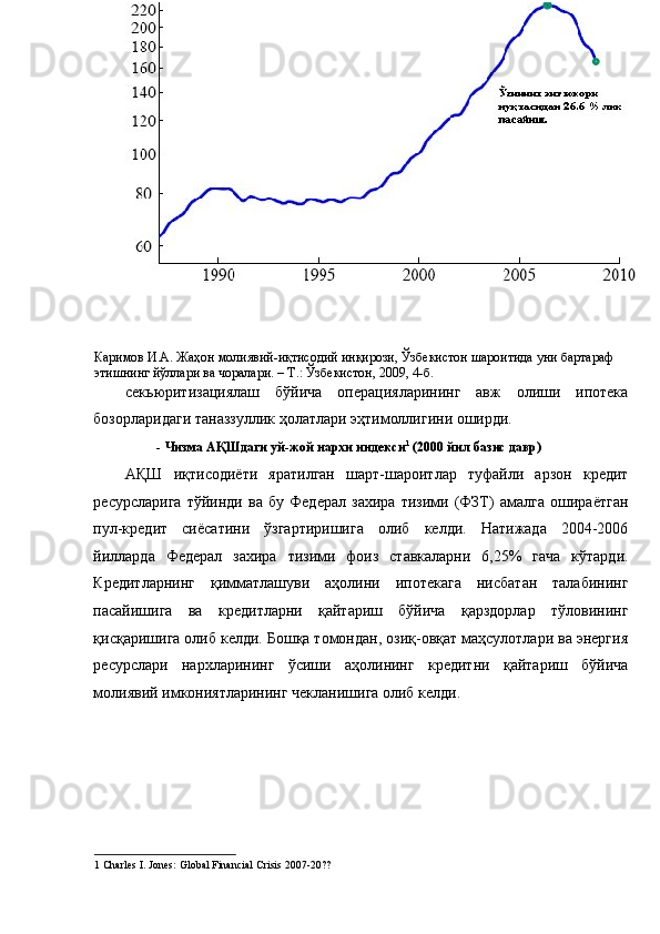 Каримов И.А. Жаҳон молиявий-иқтисодий инқирози, Ўзбекистон шароитида уни бартараф 
этишнинг йўллари ва чоралари. – Т.: Ўзбекистон, 2009, 4-б. 
секьюритизациялаш   бўйича   операцияларининг   авж   олиши   ипотека
бозорларидаги таназзуллик ҳолатлари эҳтимоллигини оширди.  
-   Чизма АҚШдаги уй-жой нархи индекси 1
 (2000 йил базис давр)   
АҚШ   иқтисодиёти   яратилган   шарт-шароитлар   туфайли   арзон   кредит
ресурсларига   тўйинди   ва   бу   Федерал   захира   тизими   (ФЗТ)   амалга   ошираётган
пул-кредит   сиёсатини   ўзгартиришига   олиб   келди.   Натижада   2004-2006
йилларда   Федерал   захира   тизими   фоиз   ставкаларни   6,25%   гача   кўтарди.
Кредитларнинг   қимматлашуви   аҳолини   ипотекага   нисбатан   талабининг
пасайишига   ва   кредитларни   қайтариш   бўйича   қарздорлар   тўловининг
қисқаришига олиб келди. Бошқа томондан, озиқ-овқат маҳсулотлари ва энергия
ресурслари   нархларининг   ўсиши   аҳолининг   кредитни   қайтариш   бўйича
молиявий имкониятларининг чекланишига олиб келди. 
1  Charles I. Jones: Global Financial Crisis 2007-20??                                                     
1 