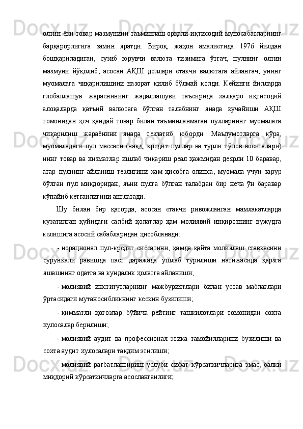 олтин ёки товар мазмунини таъминлаш орқали иқтисодий муносабатларнинг
барқарорлигига   замин   яратди.   Бироқ,   жаҳон   амалиётида   1976   йилдан
бошқариладиган,   сузиб   юрувчи   валюта   тизимига   ўтгач,   пулнинг   олтин
мазмуни   йўқолиб,   асосан   АҚШ   доллари   етакчи   валютага   айлангач,   унинг
муомалага   чиқарилишини   назорат   қилиб   бўлмай   қолди.   Кейинги   йилларда
глобаллашув   жараёнининг   жадаллашуви   таъсирида   халқаро   иқтисодий
алоқаларда   қатъий   валютага   бўлган   талабнинг   янада   кучайиши   АҚШ
томонидан   ҳеч   қандай   товар   билан   таъминланмаган   пулларнинг   муомалага
чиқарилиш   жараёнини   янада   тезлатиб   юборди.   Маълумотларга   кўра,
муомаладаги   пул   массаси   (нақд,   кредит   пуллар   ва   турли   тўлов   воситалари)
нинг  товар  ва   хизматлар   ишлаб   чиқариш  реал  ҳажмидан  деярли   10  баравар,
агар   пулнинг   айланиш   тезлигини   ҳам   ҳисобга   олинса,   муомала   учун   зарур
бўлган   пул   миқдоридан,   яъни   пулга   бўлган   талабдан   бир   неча   ўн   баравар
кўпайиб кетганлигини англатади.  
Шу   билан   бир   қаторда,   асосан   етакчи   ривожланган   мамлакатларда
кузатилган   қуйидаги   салбий   ҳолатлар   ҳам   молиявий   инқирознинг   вужудга
келишига асосий сабабларидан ҳисобланади: 
- норационал   пул-кредит   сиёсатини,   ҳамда   қайта   молиялаш   ставкасини
сурункали   равишда   паст   даражада   ушлаб   турилиши   натижасида   қарзга
яшашнинг одатга ва кундалик ҳолатга айланиши; 
- молиявий   институтларнинг   мажбуриятлари   билан   устав   маблағлари
ўртасидаги мутаносибликнинг кескин бузилиши;   
- қимматли   қоғозлар   бўйича   рейтинг   ташкилотлари   томонидан   сохта
хулосалар берилиши; 
- молиявий   аудит   ва   профессионал   этика   тамойилларини   бузилиши   ва
сохта аудит хулосалари тақдим этилиши; 
- молиявий   рағбатлантириш   услуби   сифат   кўрсаткичларига   эмас,   балки
миқдорий кўрсаткичларга асосланганлиги;  