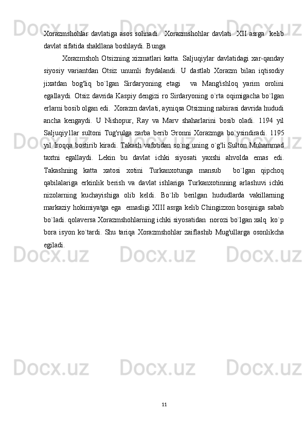 Xorazmshohlar   davlatiga   asos   solinadi.     Xorazmshohlar   davlati     XII   asrga     kelib
davlat sifatida shakllana boshlaydi. Bunga 
Xorazmshoh   Otsizning   xizmatlari   katta.   Saljuqiylar   davlatidagi   xar-qanday
siyosiy   variantdan   Otsiz   unumli   foydalandi.   U   dastlab   Xorazm   bilan   iqtisodiy
jixatdan   bog'liq   bo`lgan   Sirdaryoning   etagi     va   Mang'ishloq   yarim   orolini
egallaydi. Otsiz davrida Kaspiy dengizi ro Sirdaryoning o`rta oqimigacha bo`lgan
erlarni bosib olgan edi.  Xorazm davlati, ayniqsa Otsizning nabirasi davrida hududi
ancha   kengaydi.   U   Nishopur,   Ray   va   Marv   shaharlarini   bosib   oladi.   1194   yil
Saljuqiy1lar   sultoni   Tug'rulga   zarba   berib   Э ronni   Xorazmga   bo`ysindiradi.   1195
yil Iroqqa bostirib kiradi. Takash vafotidan so`ng uning o`g'li  Sulton Muhammad
taxtni   egallaydi.   Lekin   bu   davlat   ichki   siyosati   yaxshi   ahvolda   emas   edi.
Takashning   katta   xatosi   xotini   Turkanxotunga   mansub     bo`lgan   qipchoq
qabilalariga   erkinlik   berish   va   davlat   ishlariga   Turkanxotinning   arlashuvi   ichki
nizolarning   kuchayishiga   olib   keldi.   Bo`lib   berilgan   hududlarda   vakillarning
markaziy hokimiyatga ega   emasligi XIII asrga kelib Chingizxon bosqiniga sabab
bo`ladi. qolaversa Xorazmshohlarning ichki siyosatidan  norozi bo`lgan xalq  ko`p
bora   isyon   ko`tardi.   Shu   tariqa   Xorazmshohlar   zaiflashib   Mug'ullarga   osonlikcha
egiladi.  
11 