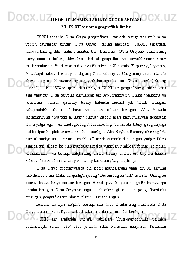 II.BOB. O'LKAMIZ TARIXIY GEOGRAFIYASI
2.1. IX-XII asrlarda geografik bilimlar
IX-XII   asrlarda   O`rta   Osiyo   geografiyasi     tarixida   o`ziga   xos   muhim   va
yorqin   davrlardan   biridir.   O`rta   Osiyo     tabiati   haqidagi     IX-XII   asrlardagi
tasavvurlarning   ikki   muhim   manbai   bor.   Birinchisi   O`rt а   Osiyolik   olimlarning
ilmiy   asoslari   bo`lsr,   ikkinchisi   chet   el   geogriflari   va   sayyohlarining   ilmiy
ma`lumotlaridir. Bu davrga oid geografik bilimlar Xorazmiy, Farg'oniy, Jayxoniy,
Abu Zayd Balxiy, Beruniy, qoshg'ariy Zamaxshariy va  Chag'miniy asarlarida o`z
aksini   topgan.     Xorazmiyning   eng   yirik   kartografik   asari   "Surat   al-az"   ("Erning
tasviri") bo`lib, 1878 yil qohiradan topilgan. IX-XII asr geografiyasiga oid maxsus
asar   yaratgan   O`rta   osiyolik   olimlardan   biri   At-Termiziydir.   Uning   "Salnoma   va
ro`znoma"   asarida   qadimiy   turkiy   kalendar'-muchal   yili   tahlili   qilingan,
dehqonchilik   ishlari,   ob-havo   va   tabiiy   ofatlar   berilgan.   Abu   Abdulla
Xorazmiyning   "Mafotix   al-ulum"   (Ilmlar   kitobi)   asari   ham   muayyan   geografik
ahamiyatga   ega.   Terminologik   lug'at   harakterdagi   bu   asarda   tabiiy   geografiyaga
oid bo`lgan ko`plab terminlar izohlab berilgan. Abu Rayhon Beruniy o`zining "Al
asor   al-boqiya   an   al-qurun   alqxolil"   (O`tmish   zamonlardan   qolgan   yodgorliklar)
asarida turli tildagi ko`plab manbalar asosida yunrnlar, rimliklar, forslar, so`g'dlar,
xorazmliklar,     va   boshqa   xalqlarning   barcha   tarixiy   davlari   oid   bayram   hamda
kalendar' sistemalari madaniy va adabiy tarixi aniq bayon qilingan. 
O`rta   Osiyo   geografiyasiga   oid   nodir   manbalardan   yana   biri   XI   asrning
turkshunos olimi Mahmud qoshg'ariyning "Devoni lug'oti turk" asaridir. Uning bu
asarida   butun   dunyo   xaritasi   berilgan.   Hamda   juda   ko`plab   geografik   hududlarga
nomlar  berilgan.  O`rta  Osiyo   va  unga  tutash   erlardagi  qabilalar    geografiyasi  aks
ettirilgan, geografik terminlar to`plapib ular izohlangan. 
Bundan   tashqari   ko`plab   boshqa   shu   davr   olimlarining   asarlarida   O`rta
Osiyo tabiati, geografiyasi va boshqalari haqida ma`lumotlar berilgan.    
  XIII   asr   arafasida   mo`g'il   qabilalari   Urug'-aymoqchilik   tizimida
yashamoqda   edilar.   1204-1205   yillarda   ichki   kurashlar   natijasida   Temuchin
12 