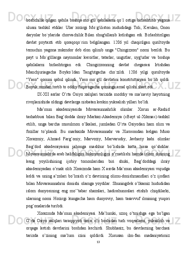 boshchilik qilgan qabila boshqa mo`g'il qabilalarni qo`l ostiga birlashtirib yagona
ulusni   tashkil   etdilar.   Ular   xozirgi   Mo`g'iliston   xududidagi   Toli,   Kerulan,   Onon
daryolar   bo`ylarida   chorvachilik   Bilan   shug'ullanib   kelishgan   edi.   Birlashtirilgan
davlat   poytaxti   etib   qoraqoqo`rim   belgilangan.   1206   yil   chaqirilgan   quriltoyda
temuchin   yagona   xukmdor   deb   elon   qilinib   unga   "Chingizxon"   nomi   berildi.   Bu
payt   u   Mo`g'illarga   naymonlar   keroitlar,   tatarlar,   ungutlar,   uyg'urlar   va   boshqa
qabilalarni   birlashtirgan   edi.   Chingizxonning   davlat   chegarasi   Irtishdan
Manchjuriagacha   Boyko`ldan   Tang'utgacha   cho`zildi.   1206   yilgi   qurultoyda
"Yaso"   qonuni   qabul   qilindi.   Yaso   mo`g'il   davlatini   konstituttsiyasi   bo`lib   qoldi.
Buyuk xondan tortib to oddiy fuqorogacha qonunga amal qilishi shart edi. 
IX-XII   asrlar   O’rta   Osiyo   xalqlari   tarixida   moddiy   va   ma’naviy   hayotning
rivojlanishida oldingi davrlarga nisbatan keskin yuksalish yillari bo’ldi.
Ma’mun   akademiyasida   Movaraunnahrlik   olimlar.   Xorun   ar-Rashid
tashabbusi   bilan   Bag’dodda   ilmiy   Markaz-Akademiya   («Bayt   ul-Xikma»)-tashkil
etilib,   unga   barcha   musulmon   o’lkalari,   jumladan   O’rta   Osiyodan   ham   olim   va
fozillar   to’plandi.   Bu   markazda   Movaraunnahr   va   Xurosondan   kelgan   Muso
Xorazmiy,   Ahmad   Farg’oniy,   Marvoziy,   Marvarudiy,   Javhariy   kabi   olimlar
Bag’dod   akademiyasini   jahonga   mashhur   bo’lishida   katta   hissa   qo’shdilar.
Movaraunnahrda arab halifaligini hukmronligini o’rnatilishi hamda islom dinining
keng   yoyilishining   ijobiy   tomonlaridan   biri   shuki,   Bag’doddagi   ilmiy
akademiyadan o’rnak olib Xorazmda ham X asrda Ma’mun akademiyasi  vujudga
keldi   va   uning   a’zolari   bo’lmish   o’z   davrining   olimu-donishmandlari   o’z   ijodlari
bilan   Movaraunnahrni   donishi   olamga   yoydilar.   Shuningdek   o’lkamiz   hududidan
islom   dunyosining   eng   mo’’tabar   shaxslari,   hadisshunoslari   etishib   chiqdilarki,
ularning   nomi   Hozirgi   kungacha   ham   dunyoviy,   ham   tasavvuf   ilmining   yuqori
pog’onalarida turibdi.
Xorazmda   Ma’mun   akademiyasi.   Ma’lumki,   uzoq   o’tmishga   ega   bo’lgan
O’rta   Osiyo   xalqlari   taraqqiyoti   tarixi   o’z   boshidan   turli   voqealarni,   yuksalish   va
orqaga   ketish   davrlarini   boshdan   kechirdi.   Shubhasiz,   bu   davrlarning   barchasi
tarixda   o’zining   ma’lum   izini   qoldirdi.   Xususan   ilm-fan   madaniyatimiz
13 