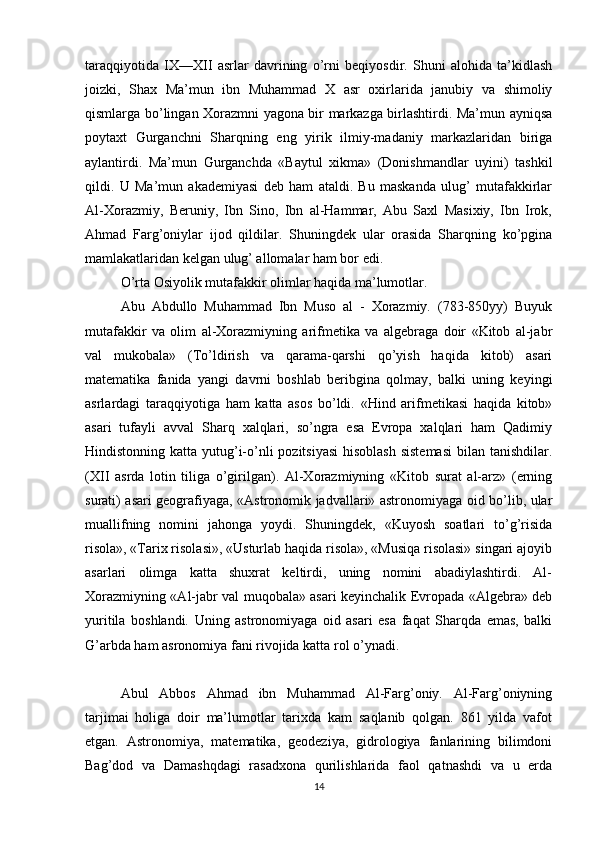 taraqqiyotida   IX—XII   asrlar   davrining   o’rni   beqiyosdir.   Shuni   alohida   ta’kidlash
joizki,   Shax   Ma’mun   ibn   Muhammad   X   asr   oxirlarida   janubiy   va   shimoliy
qismlarga bo’lingan Xorazmni yagona bir markazga birlashtirdi. Ma’mun ayniqsa
poytaxt   Gurganchni   Sharqning   eng   yirik   ilmiy-madaniy   markazlaridan   biriga
aylantirdi.   Ma’mun   Gurganchda   «Baytul   xikma»   (Donishmandlar   uyini)   tashkil
qildi.   U   Ma’mun   akademiyasi   deb   ham   ataldi.   Bu   maskanda   ulug’   mutafakkirlar
Al-Xorazmiy,   Beruniy,   Ibn   Sino,   Ibn   al-Hammar,   Abu   Saxl   Masixiy,   Ibn   Irok,
Ahmad   Farg’oniylar   ijod   qildilar.   Shuningdek   ular   orasida   Sharqning   ko’pgina
mamlakatlaridan kelgan ulug’ allomalar ham bor edi.
O’rta Osiyolik mutafakkir olimlar haqida ma’lumotlar.
Abu   Abdullo   Muhammad   Ibn   Muso   al   -   Xorazmiy.   (783-850yy)   Buyuk
mutafakkir   va   olim   al-Xorazmiyning   arifmetika   va   algebraga   doir   «Kitob   al-jabr
val   mukobala»   (To’ldirish   va   qarama-qarshi   qo’yish   haqida   kitob)   asari
matematika   fanida   yangi   davrni   boshlab   beribgina   qolmay,   balki   uning   keyingi
asrlardagi   taraqqiyotiga   ham   katta   asos   bo’ldi.   «Hind   arifmetikasi   haqida   kitob»
asari   tufayli   avval   Sharq   xalqlari,   so’ngra   esa   Evropa   xalqlari   ham   Qadimiy
Hindistonning katta yutug’i-o’nli pozitsiyasi  hisoblash sistemasi  bilan tanishdilar.
(XII   asrda   lotin   tiliga   o’girilgan).   Al-Xorazmiyning   «Kitob   surat   al-arz»   (erning
surati) asari geografiyaga, «Astronomik jadvallari» astronomiyaga oid bo’lib, ular
muallifning   nomini   jahonga   yoydi.   Shuningdek,   «Kuyosh   soatlari   to’g’risida
risola», «Tarix risolasi», «Usturlab haqida risola», «Musiqa risolasi» singari ajoyib
asarlari   olimga   katta   shuxrat   keltirdi,   uning   nomini   abadiylashtirdi.   Al-
Xorazmiyning «Al-jabr val muqobala» asari keyinchalik Evropada «Algebra» deb
yuritila   boshlandi.   Uning   astronomiyaga   oid   asari   esa   faqat   Sharqda   emas,   balki
G’arbda ham asronomiya fani rivojida katta rol o’ynadi.
Abul   Abbos   Ahmad   ibn   Muhammad   Al-Farg’oniy.   Al-Farg’oniyning
tarjimai   holiga   doir   ma’lumotlar   tarixda   kam   saqlanib   qolgan.   861   yilda   vafot
etgan.   Astronomiya,   matematika,   geodeziya,   gidrologiya   fanlarining   bilimdoni
Bag’dod   va   Damashqdagi   rasadxona   qurilishlarida   faol   qatnashdi   va   u   erda
14 