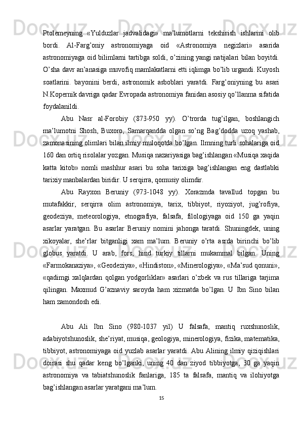 Ptolemeyning   «Yulduzlar   jadvalidagi»   ma’lumotlarni   tekshirish   ishlarini   olib
bordi.   Al-Farg’oniy   astronomiyaga   oid   «Astronomiya   negizlari»   asarida
astronomiyaga oid bilimlarni tartibga soldi, o’zining yangi natijalari bilan boyitdi.
O’sha davr an’anasiga muvofiq mamlakatlarni etti iqlimga bo’lib urgandi. Kuyosh
soatlarini.   bayonini   berdi,   astronomik   asboblari   yaratdi.   Farg’oniyning   bu   asari
N.Kopernik davriga qadar Evropada astronomiya fanidan asosiy qo’llanma sifatida
foydalanildi.
Abu   Nasr   al-Forobiy   (873-950   yy).   O’trorda   tug’ilgan,   boshlangich
ma’lumotni   Shosh,   Buxoro,   Samarqandda   olgan   so’ng   Bag’dodda   uzoq   yashab,
zamonasining olimlari bilan ilmiy muloqotda bo’lgan. Ilmning turli sohalariga oid
160 dan ortiq risolalar yozgan. Musiqa nazariyasiga bag’ishlangan «Musiqa xaqida
katta   kitob»   nomli   mashhur   asari   bu   soha   tarixiga   bag’ishlangan   eng   dastlabki
tarixiy manbalardan biridir. U serqirra, qomusiy olimdir.
Abu   Rayxon   Beruniy   (973-1048   yy).   Xorazmda   tavallud   topgan   bu
mutafakkir,   serqirra   olim   astronomiya,   tarix,   tibbiyot,   riyoziyot,   jug’rofiya,
geodeziya,   meteorologiya,   etnografiya,   falsafa,   filologiyaga   oid   150   ga   yaqin
asarlar   yaratgan.   Bu   asarlar   Beruniy   nomini   jahonga   taratdi.   Shuningdek,   uning
xikoyalar,   she’rlar   bitganligi   xam   ma’lum.   Beruniy   o’rta   asrda   birinchi   bo’lib
globus   yaratdi.   U   arab,   fors,   hind   turkiy   tillarni   mukammal   bilgan.   Uning
«Farmokanaziya», «Geodeziya», «Hindiston», «Minerologiya», «Ma’sud qonuni»,
«qadimgi   xalqlardan   qolgan   yodgorliklar»   asarlari   o’zbek   va   rus   tillariga   tarjima
qilingan.   Maxmud   G’aznaviy   saroyda   ham   xizmatda   bo’lgan.   U   Ibn   Sino   bilan
ham zamondosh edi.
Abu   Ali   Ibn   Sino   (980-1037   yil)   U   falsafa,   mantiq   ruxshunoslik,
adabiyotshunoslik, she’riyat, musiqa, geologiya, minerologiya, fizika, matematika,
tibbiyot, astronomiyaga oid yuzlab asarlar  yaratdi. Abu Alining ilmiy qiziqishlari
doirasi   shu   qadar   keng   bo’lganki,   uning   40   dan   ziyod   tibbiyotga,   30   ga   yaqin
astronomiya   va   tabiatshunoslik   fanlariga,   185   ta   falsafa,   mantiq   va   ilohiyotga
bag’ishlangan asarlar yaratgani ma’lum.
15 