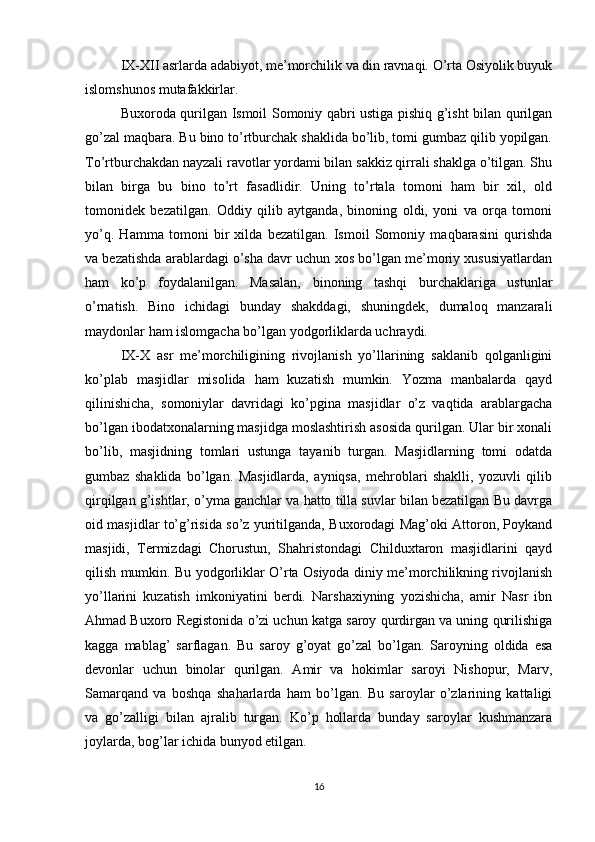 IX-XII asrlarda adabiyot, me’morchilik va din ravnaqi. O’rta Osiyolik buyuk
islomshunos mutafakkirlar.
Buxoroda qurilgan Ismoil Somoniy qabri ustiga pishiq g’isht bilan qurilgan
go’zal maqbara. Bu bino to’rtburchak shaklida bo’lib, tomi gumbaz qilib yopilgan.
To’rtburchakdan nayzali ravotlar yordami bilan sakkiz qirrali shaklga o’tilgan. Shu
bilan   birga   bu   bino   to’rt   fasadlidir.   Uning   to’rtala   tomoni   ham   bir   xil,   old
tomonidek   bezatilgan.   Oddiy   qilib   aytganda,   binoning   oldi,   yoni   va   orqa   tomoni
yo’q.   Hamma   tomoni   bir   xilda   bezatilgan.   Ismoil   Somoniy   maqbarasini   qurishda
va bezatishda arablardagi o’sha davr uchun xos bo’lgan me’moriy xususiyatlardan
ham   ko’p   foydalanilgan.   Masalan,   binoning   tashqi   burchaklariga   ustunlar
o’rnatish.   Bino   ichidagi   bunday   shakddagi,   shuningdek,   dumaloq   manzarali
maydonlar ham islomgacha bo’lgan yodgorliklarda uchraydi.
IX-X   asr   me’morchiligining   rivojlanish   yo’llarining   saklanib   qolganligini
ko’plab   masjidlar   misolida   ham   kuzatish   mumkin.   Yozma   manbalarda   qayd
qilinishicha,   somoniylar   davridagi   ko’pgina   masjidlar   o’z   vaqtida   arablargacha
bo’lgan ibodatxonalarning masjidga moslashtirish asosida qurilgan. Ular bir xonali
bo’lib,   masjidning   tomlari   ustunga   tayanib   turgan.   Masjidlarning   tomi   odatda
gumbaz   shaklida   bo’lgan.   Masjidlarda,   ayniqsa,   mehroblari   shaklli,   yozuvli   qilib
qirqilgan g’ishtlar, o’yma ganchlar va hatto tilla suvlar bilan bezatilgan Bu davrga
oid masjidlar to’g’risida so’z yuritilganda, Buxorodagi Mag’oki Attoron, Poykand
masjidi,   Termizdagi   Chorustun,   Shahristondagi   Childuxtaron   masjidlarini   qayd
qilish mumkin. Bu yodgorliklar O’rta Osiyoda diniy me’morchilikning rivojlanish
yo’llarini   kuzatish   imkoniyatini   berdi.   Narshaxiyning   yozishicha,   amir   Nasr   ibn
Ahmad Buxoro Registonida o’zi uchun katga saroy qurdirgan va uning qurilishiga
kagga   mablag’   sarflagan.   Bu   saroy   g’oyat   go’zal   bo’lgan.   Saroyning   oldida   esa
devonlar   uchun   binolar   qurilgan.   Amir   va   hokimlar   saroyi   Nishopur,   Marv,
Samarqand   va   boshqa   shaharlarda   ham   bo’lgan.   Bu   saroylar   o’zlarining   kattaligi
va   go’zalligi   bilan   ajralib   turgan.   Ko’p   hollarda   bunday   saroylar   kushmanzara
joylarda, bog’lar ichida bunyod etilgan.
16 
