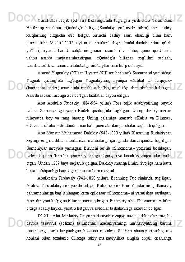 Yusuf   Xos   Hojib   (XI   asr)   Bolasogumda   tug’ilgan   yirik   adib   Yusuf   Xos
Hojibning   mashhur   «Qudadg’u   bilig»   (Saodatga   yo’llovchi   bilim)   asari   turkiy
xalqlarning   bizgacha   etib   kelgan   birinchi   badiiy   asari   ekanligi   bilan   ham
qimmatlidir.   Muallif   6407   bayt   orqali   markazlashgan   feodal   davlatni   idora   qilish
yo’llari,   siyosati   hamda   xalqlarning   rasm-rusumlari   va   ahloq   qonun-qoidalarini
ushbu   asarda   mujassamlashtirgan.   «Qutadg’u   biligda»   sog’likni   saqlash,
dorishunoslik va umuman tabobatga oid baytlar ham ko’p uchraydi.
Ahmad Yugnakiy (XIIasr II yarmi-XIII asr boshlari) Samarqand yaqinidagi
Yugnak   qishlog’ida   tug’ilgan   Yugnakiyning   ayniqsa   «Xibbat   ul-   haqoyik»
(haqiqatlar   hadisi)   asari   juda   mashhur   bo’lib,   muallifga   shon-shuhrat   keltirgan.
Asarda asosan insonga xos bo’lgan fazilatlar bayon etilgan.
Abu   Abdullo   Rudakiy   (884-954   yillar)   Fors   tojik   adabiyotining   buyuk
ustozi.   Samarqandga   yaqin   Rudek   qishlog’ida   tug’ilgan.   Uning   she’riy   merosi
nihoyatda   boy   va   rang   barang.   Uning   qalamiga   mansub   «Kalila   va   Dimna»,
«Davroni oftob», «Sindbodnoma» kabi poemalardan parchalar saqlanib qolgan.
Abu   Mansur   Muhammad   Dakikiy   (942-1020   yillar)   X   asrning   Rudakiydan
keyingi   eng   mashhur   shoirlaridan   manbalarga   qaraganda   Samarqandda   tug’ilgan.
Somoniylar   saroyida   yashagan.   Birinchi   bo’lib   «Shoxnoma»   yozishni   boshlagan.
Lekin faqat  ma’lum  bir  qismini  yozishga  ulgurgan va tasodifiy voqea bilan vafot
etgan. Undan 1209 bayt saqlanib qolgan. Dakikiy musiqa ilmini rivojiga ham katta
hissa qo’shganligi haqidagi manbalar ham mavjud.
Abulkosim   Firdavsiy   (942-1020   yillar).   Eronning   Tue   shahrida   tug’ilgan.
Arab va fors adabiyotini yaxshi bilgan. Butun umrini Eron shoxlarining afsonaviy
qahramonlariga bag’ishlangan katta epik asar «Shoxnoma» ni yaratishga sarflagan.
Asar dunyoni ko’pgina tillarida nashr qilingan. Firdavsiy o’z «Shoxnoma» si bilan
o’ziga abadiy haykal yaratib ketgan va avlodlar tashakkuriga sazovor bo’lgan.
IX-XII asrlar Markaziy Osiyo madaniyati rivojiga nazar tashlar ekanmiz, bu
davrda   tasavvuf   (sofizm)   ta’limotlari   madaniyatning,   ma’naviyatning   barcha
tomonlariga   kirib   borganligini   kuzatish   mumkin.   So’fizm   shaxsiy   erkinlik,   o’z
hohishi   bilan   tozalanib   Olloxga   ruhiy   ma’naviylikka   singish   orqali   erishishga
17 